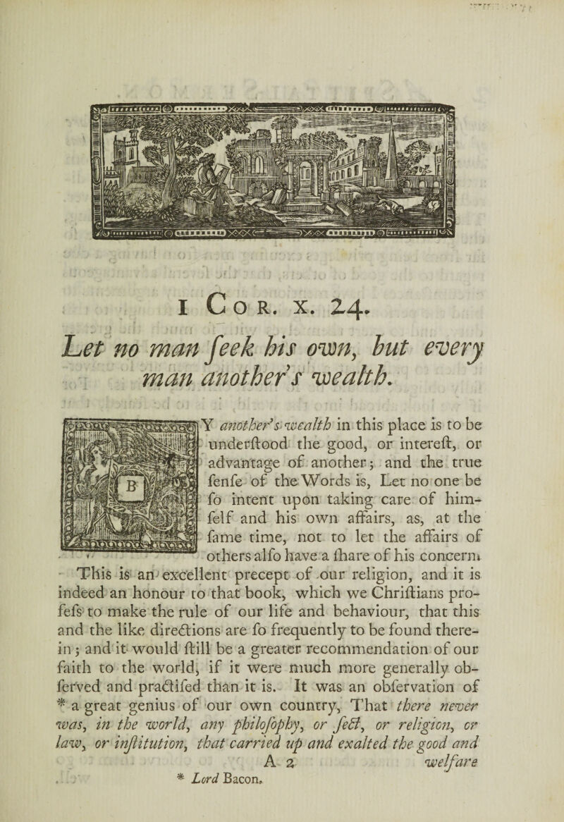 Let no man feek his own, but every man another’s wealth. if another’&'wealth in this place is to be underflood the good, or intereft, or advantage of another; and the true fenfe of the Words is, Let no one be fo intent upon taking care of him- felf and his own affairs, as, at the fame time, not to let the affairs of others alfo have a fhare of his concern* This is am excellent precept of our religion, and it is indeed an honour to that book, which we Chriftians pro- fefs to make the rule of our life and behaviour, that this and the like directions are fo frequently to be found there¬ in ; and it would ftill be a greater recommendation of our faith to the world, if it were much more generally ob- ferved and pradifed than it is. It was an obfervation of * a great genius of our own country, That there never was, in the world, any philofophy, or feff, or religion, or law, or institution, that carried up and exalted the good and A a welfare . % Lord Bacon,