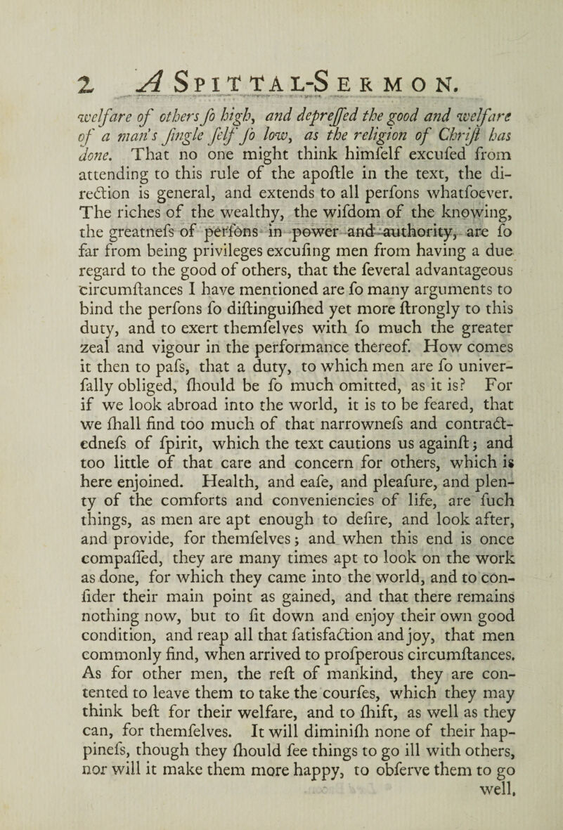 welfare of others fo high, and depreffed the good and welfare of a man's Jingle felf Jo low, as the religion of Chrift has done. That no one might think himfelf excufed from attending to this rule of the apoftle in the text, the di¬ rection is general, and extends to all perfons whatfoever. The riches of the wealthy, the wifdom of the knowing, the greatnefs of perfons in power and authority, are fo far from being privileges excufing men from having a due regard to the good of others, that the feveral advantageous eircumftances I have mentioned are fo many arguments to bind the perfons fo diftinguiihed yet more ftrongly to this duty, and to exert themfelves with fo much the greater zeal and vigour in the performance thereof. How comes it then to pafs, that a duty, to which men are fo univer- fally obliged, fhould be fo much omitted, as it is? For if we look abroad into the world, it is to be feared, that we fhall find too much of that narrownefs and contrad- ednefs of fpirit, which the text cautions us againft and too little of that care and concern for others, which is here enjoined. Health, and eafe, and pleafure, and plen¬ ty of the comforts and conveniencies of life, are fuch things, as men are apt enough to defire, and look after, and provide, for themfelves; and when this end is once compaffed, they are many times apt to look on the work as done, for which they came into the world, and to con- fider their main point as gained, and that there remains nothing now, but to fit down and enjoy their own good condition, and reap all that fatisfadion and joy, that men commonly find, when arrived to profperous eircumftances. As for other men, the reft of mankind, they are con¬ tented to leave them to take the courfes, which they may think beft for their welfare, and to fhift, as well as they can, for themfelves. It will diminifh none of their hap- pinds, though they £hould fee things to go ill with others, nor will it make them more happy, to obferve them to go well,