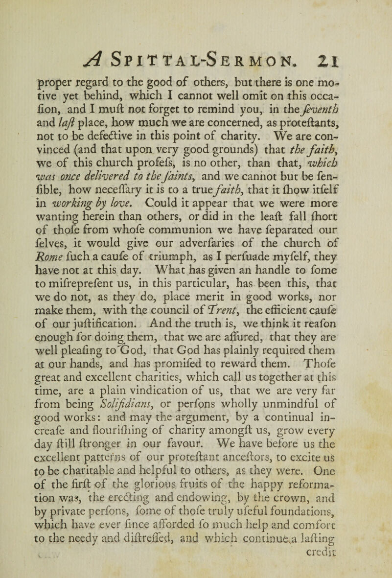 proper regard to the good of others, but there is one mo¬ tive yet behind, which I cannot well omit on this occa- fion, and I muff not forget to remind you, in the feventh and laji place, how much we are concerned, as proteftants, not to be defective in this point of charity. We are con¬ vinced (and that upon very good grounds) that the faiths we of this church profefs, is no other, than that, which was once delivered to the faints, and we cannot but be fen- fible, how neceffary it is to a true faith, that it (how itfelf in working by love. Could it appear that we were more wanting herein than others, or did in the lead; fall fhort of thofe from whofe communion we have feparated our felves, it would give our adverfaries of the church of Rome fuch a caufe of triumph, as I perfuade myfelf, they have not at this day. What has given an handle to fome to mifreprefent us, in this particular, has been this, that we do not, as they do, place merit in good works, nor make them, with the council of Tratf, the efficient caufe of our juftification. And the truth is, we think it reafon enough for doing them, that we are affured, that they are well pleading to'God, that God has plainly required them at our hands, and has promifed to reward them. Thofe great and excellent charities, which call us together at this time, are a plain vindication of us, that we are very far from being Solifdians, or perfons wholly unmindful of good works: and may the argument, by a continual in- creafe and flourifhing of charity amongft us, grow every day flill ftronger in our favour. We have before us the excellent patterns of our proteftant ancestors, to excite us to be charitable and helpful to others, as they were. One of the firft of the glorious fruits of the happy reforma¬ tion was, the eredting and endowing, by the crown, and by private perfons, fome of thofe truly ufeful foundations, which have ever fince afforded fo much help and comfort to the needy and diftreffed, and which continue^ Jailing credit