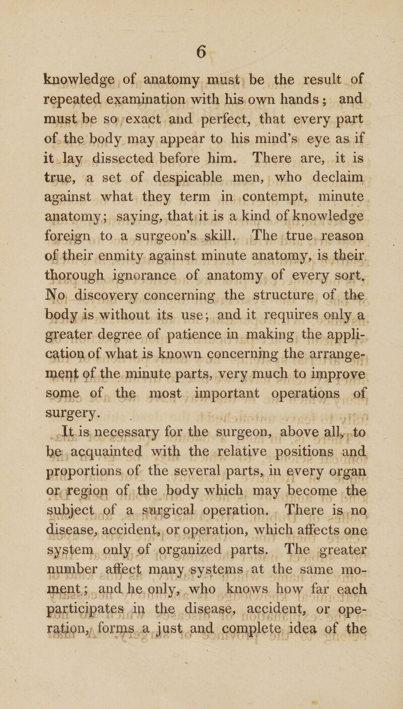 knowledge of anatomy must be the result of repeated examination with his own hands $ and must be so exact and perfect, that every part of the body may appear to his mind’s eye as if it lay dissected before him. There are, it is true, a set of despicable men, who declaim against what they term in contempt, minute anatomy; saying, that it is a kind of knowledge foreign to a surgeon’s skill. The true reason of their enmity against minute anatomy, is their thorough ignorance of anatomy of every sort. No discovery concerning the structure of the body is without its use; and it requires only a greater degree of patience in making the appli¬ cation of what is known concerning the arrange¬ ment of the minute parts, very much to improve some of the most important operations of surgery. It is necessary for the surgeon, above all, to be acquainted with the relative positions and proportions of the several parts, in every organ or region of the body which may become the subject of a surgical operation. There is no disease, accident, or operation, which affects one system only of organized parts. The greater number affect many systems at the same mo¬ ment ; and he only, who knows how far each participates in the disease, accident, or ope¬ ration, forms a just and complete idea of the