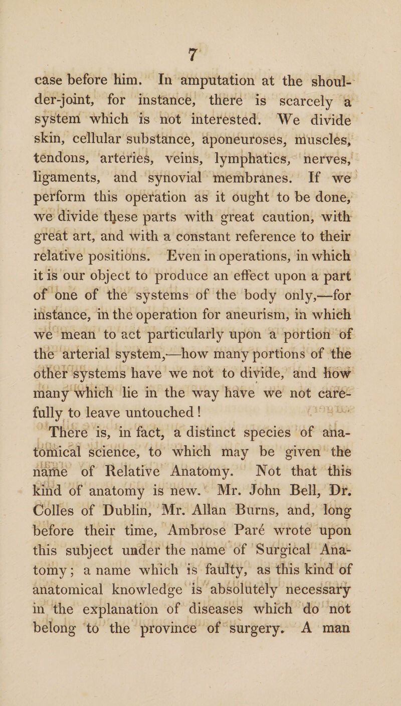 case before him. In amputation at the shoul¬ der-joint, for instance, there is scarcely a system which is not interested. We divide skin, cellular substance, aponeuroses, muscles, tendons, arteries, veins, lymphatics, nerves, ligaments, and synovial membranes. If we perform this operation as it ought to be done, we divide tl^ese parts with great caution, with great art, and with a constant reference to their relative positions. Even in operations, in which it is our object to produce an effect upon a part of one of the systems of the body only,—for instance, in the operation for aneurism, in which we mean to act particularly upon a portion of the arterial system,-—how many portions of the other systems have we not to divide, and how many which lie in the way have we not care¬ fully to leave untouched! There is, in fact, a distinct species of ana¬ tomical science, to which may be given the name of Relative Anatomy. Not that this kind of anatomy is new. Mr. John Bell, Dr. Colles of Dublin, Mr. Allan Burns, and, long before their time, Ambrose Pare wrote upon this subject under the name of Surgical Ana¬ tomy ; a name which is faulty, as this kind of anatomical knowledge is absolutely necessary in the explanation of diseases which do not belong to the province of surgery. A man