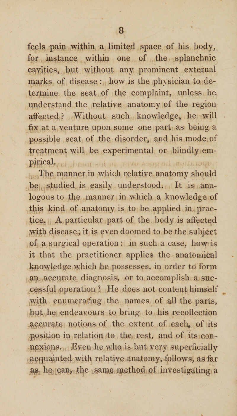 feels pain within a limited space of his body, for instance within one of the splanchnic cavities, but without any prominent external marks of disease : how is the ph\ sician to de¬ termine the seat of the complaint* unless he, understand the relative anatomy of the region affected ? Without such knowledge* he will fix at a venture upon some one part as being a possible seat of the disorder, and his mode of treatment will be experimental or blindly em- The manner in which relative anatomy should be studied is easily understood. It is ana¬ logous to the manner in which a knowledge of this kind of anatomy is to be applied in prac¬ tice. A particular part of the body is affected with disease; it is even doomed to be the subject of a surgical operation : in such a case, how is it that the practitioner applies the anatomical knowledge which he possesses, in order to form an accurate diagnosis, or to accomplish a suc¬ cessful operation ? He does not content himself with enumerating the names of all the parts, but he endeavours to bring to his recollection accurate notions of the extent of each* of its position in relation to the rest, and of its con¬ nexions. Even he who is but very superficially acquainted with relative anatomy, follows, as far as he can, the same method of investigating a