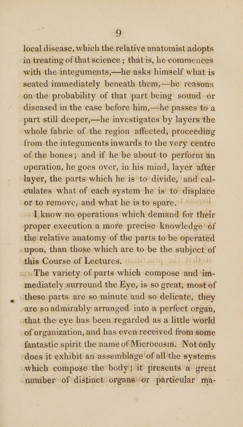 local disease, which the relative anatomist adopts in treating of that science ; that is, he commences with the integuments,—he asks himself what is seated immediately beneath them,—he reasons on the probability of that part being sound or diseased in the case before him,—he passes to a part still deeper,—he investigates by layers the whole fabric of the region affected, proceeding from the integuments inwards to the very centre of the bones; and if he be about to perform an operation, he goes over, in his mind, layer after layer, the parts which he is to divide, and cal¬ culates what of each system he is to displace or to remove, and what he is to spare. I know no operations which demand for their proper execution a more precise knowledge of the relative anatomy of the parts to be operated upon, than those which are to be the subject of this Course of Lectures. The variety of parts which compose and im¬ mediately surround the Eye, is so great, most of these parts are so minute and so delicate, they are so admirably arranged into a perfect organ, that the eye has been regarded as a little world of organization, and has even received from some fantastic spirit the name of Microcosm. Not only does it exhibit an assemblage of all the systems which compose the body; it presents a great number of distinct organs or particular ma-