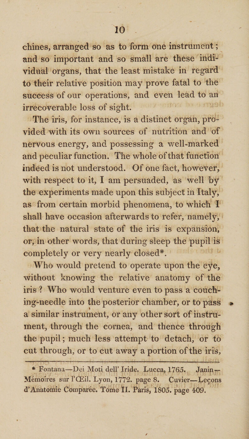 chines, arranged so as to form one instrument; and so important and so small are these indi¬ vidual organs, that the least mistake in regard to their relative position may prove fatal to the success of our operations, and even lead to an irrecoverable loss of sight. The iris, for instance, is a distinct organ, pro¬ vided with its own sources of nutrition and of nervous energy, and possessing a well-marked and peculiar function. The whole of that function indeed is not understood. Of one fact, however, with respect to it, I am persuaded, as well by the experiments made upon this subject in Italy, as from certain morbid phenomena, to which I shall have occasion afterwards to refer, namely, that the natural state of the iris is expansion, or, in other words, that during sleep the pupil is completely or very nearly closed*. Who would pretend to operate upon the eye, without knowing the relative anatomy of the iris ? Who would venture even to pass a couch- ing-needle into the posterior chamber, or to pass » a similar instrument, or any other sort of instru¬ ment, through the cornea, and thence through the pupil; much less attempt to detach, or to cut through, or to cut away a portion of the iris, * Fontana—Dei Moti dell’ Iride, Lucca, 1765. Janin — Memoires sur 1’CEil. Lyon, 1772. page 8. Cuvier—Lecons d’Anatomic Comparee. Tome II. Paris, 1805. page 409. ✓