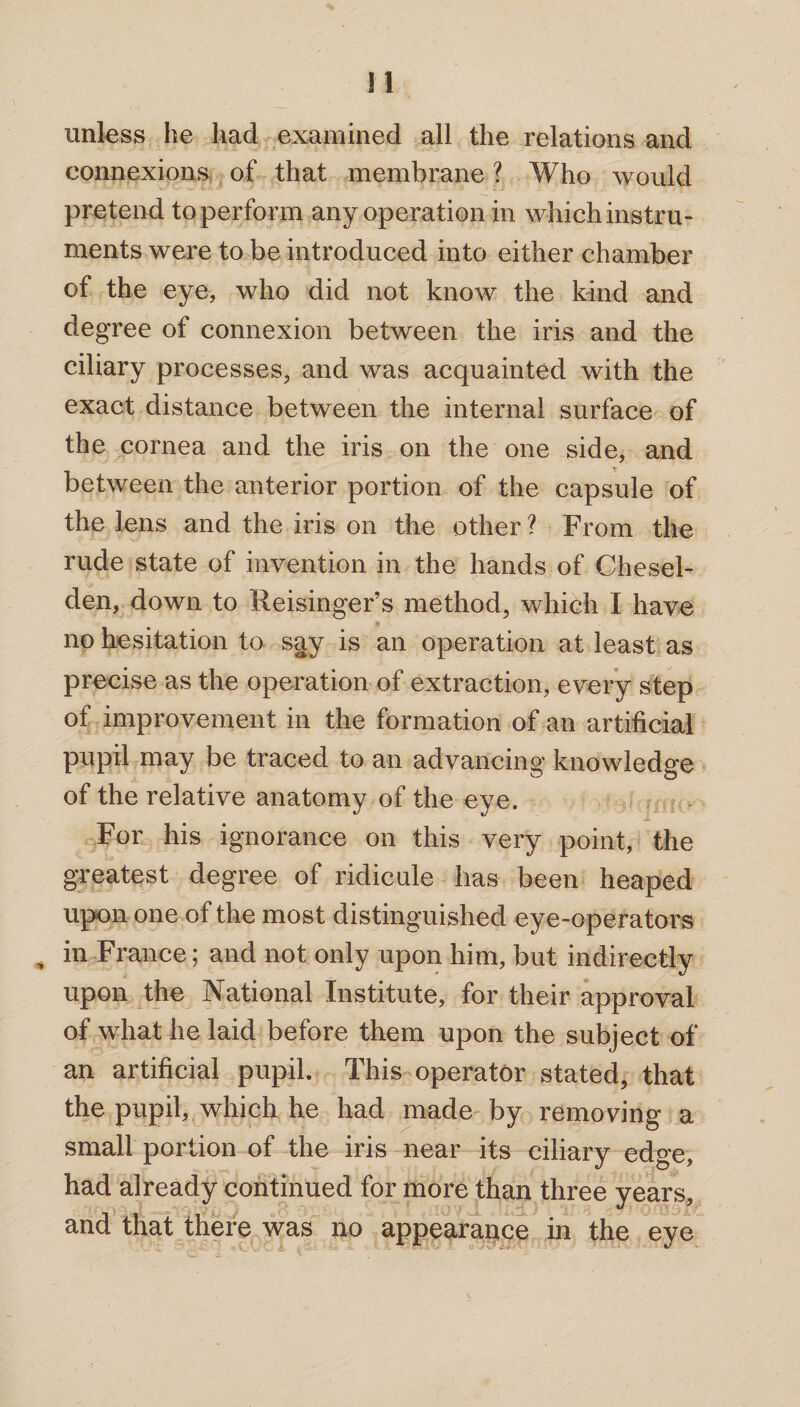 * unless he had examined all the relations and connexions of that membrane l Who would pretend to perform any operation in which instru¬ ments were to be introduced into either chamber of the eye, who did not know the kind and degree of connexion between the iris and the ciliary processes, and was acquainted with the exact distance between the internal surface of the cornea and the iris on the one side, and between the anterior portion of the capsule of the lens and the iris on the other ? From the rude state of invention in the hands of Chesel- den, down to Reisinger’s method, which I have no hesitation to say is an operation at least as precise as the operation of extraction, every step of improvement in the formation of an artificial pupil may be traced to an advancing knowledge of the relative anatomy of the eye. For his ignorance on this very point, the greatest degree of ridicule has been heaped upon one of the most distinguished eye-operators in France; and not only upon him, but indirectly upon the National Institute, for their approval of what he laid before them upon the subject of an artificial pupil. This operator stated, that the pupil, which he had made by removing a small portion of the iris near its ciliary edge, had already continued for more than three years, and that there was no appearance in the eye