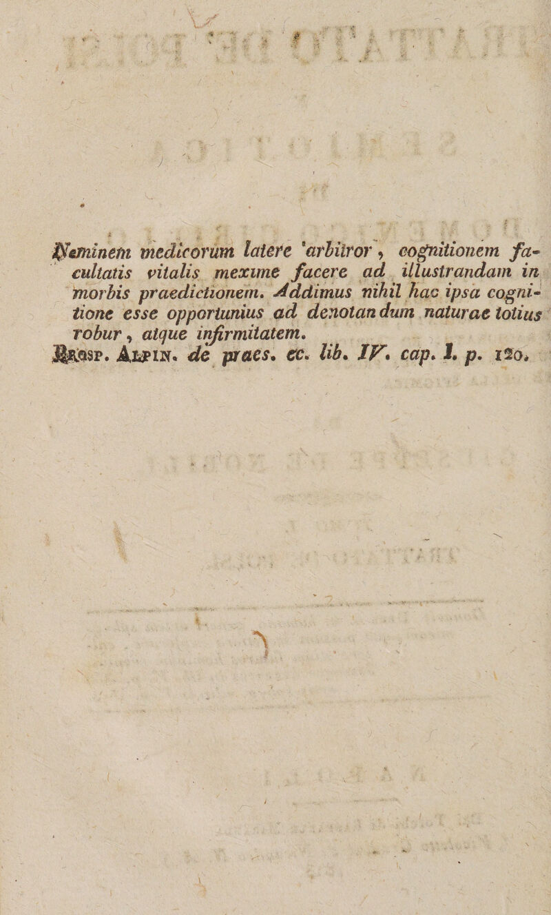 ffleminem medieorum lettere 'arbitrar, eognìtionem fa- cultatis vitalis mexune facere ad illustrandam in morbis praedictìoném. Addimus nihil kac ipsa cognì- tione esse opportunius ad denotan dutn naturae tolius robur, atque infirmitatem. ÌÌhqsp. Aiipiw* de praes, cc. lib. JF. cap. 1. p. 120,