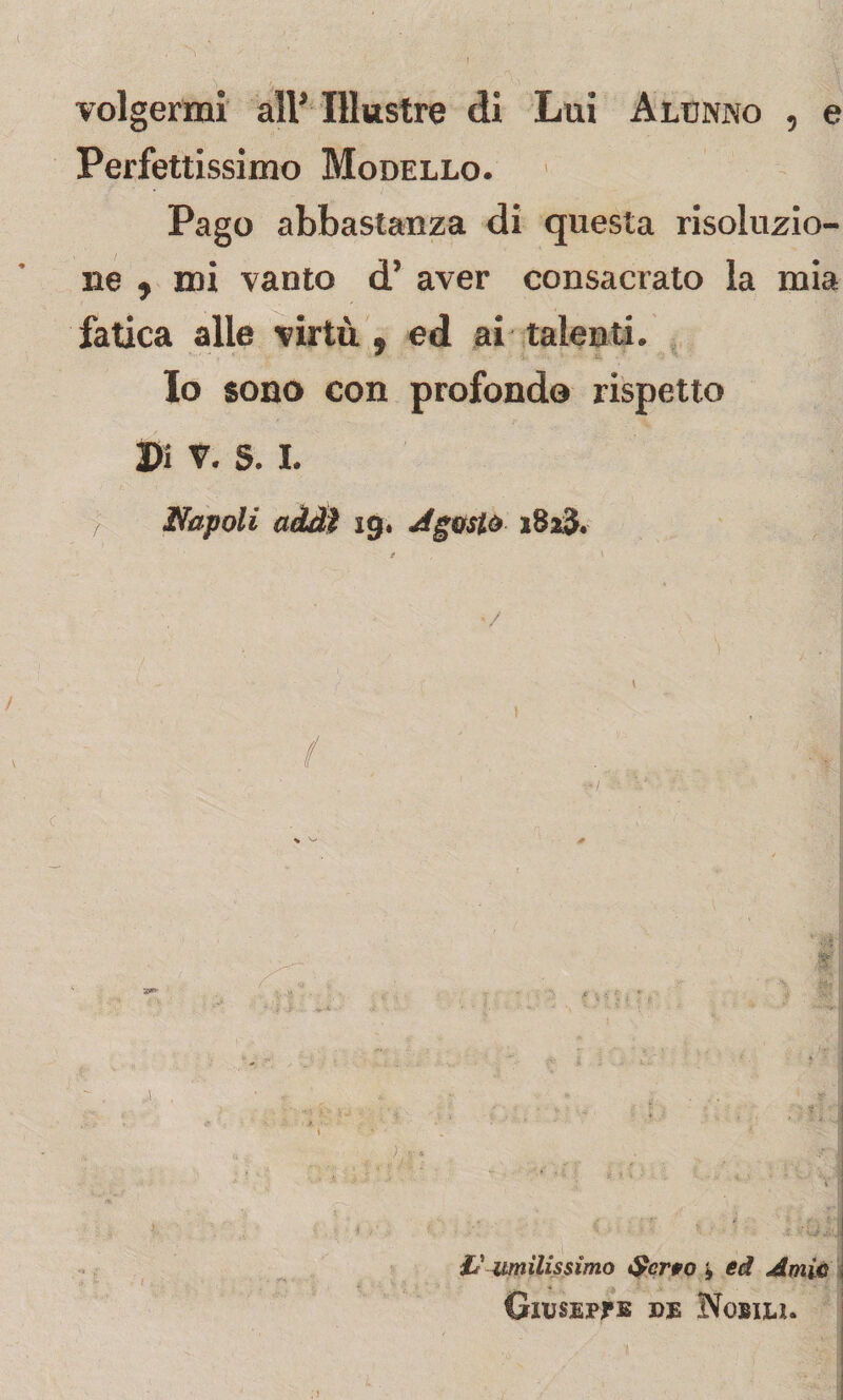 A volgermi all* Illustre di Lui Alunno , e Perfettissimo Modello. Pago abbastanza di questa risoluzio¬ ne , mi vanto d’ aver consacrato la mia fatica alle virtù, ed ai talenti. Io sono con profondo rispetto Di v. S. I. j Napoli addì 19. Agosto 1823. / , \ - ‘ / • : . x \ v ) j * ■? 1 ,.n, ■ , • ; -£! & umilissimo Serto * ed Amie Giuseppe de Nobili.