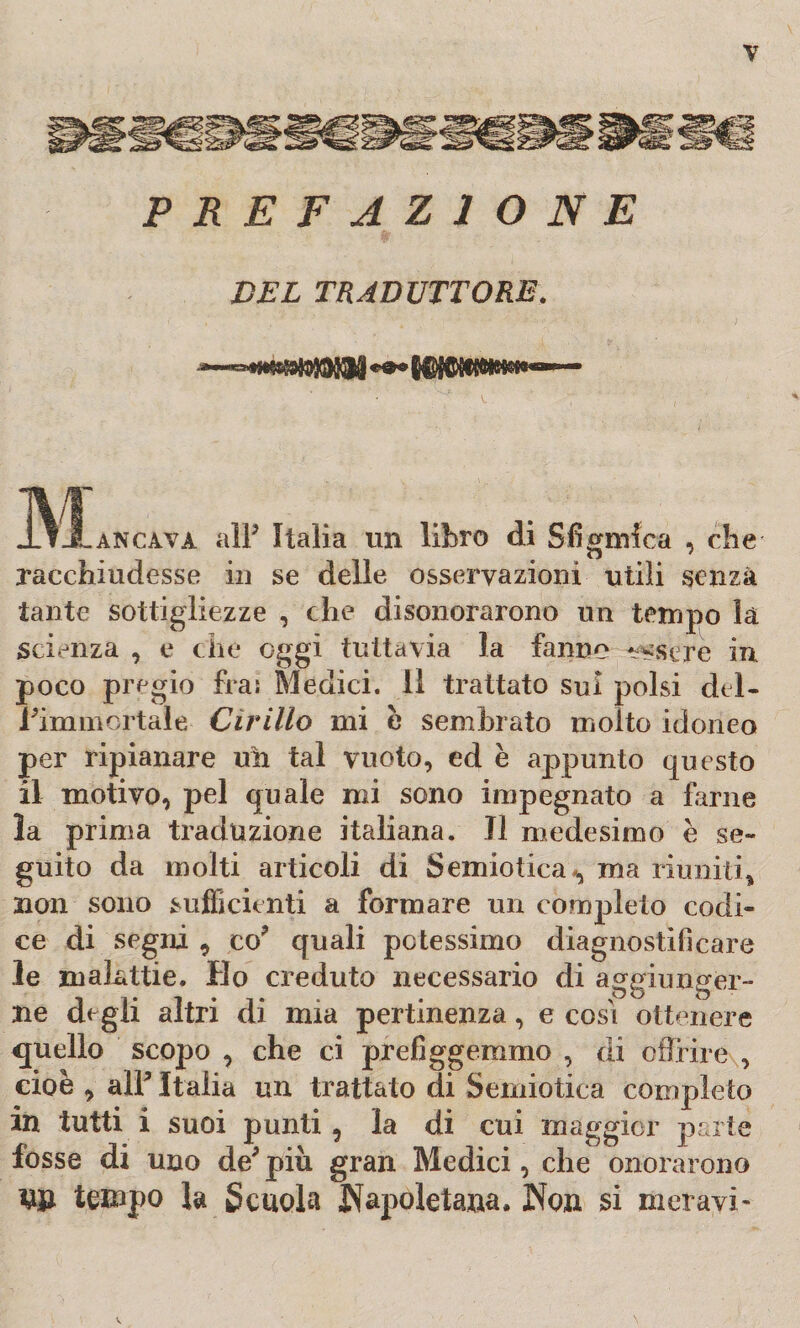 PREFAZIONE DEL TRADUTTORE. SLu all3 Italia un libro di Sfigmfca , che racchiudesse in se delle osservazioni utili senza tante sottigliezze , che disonorarono un tempo la scienza , e che oggi tuttavia la fanno essere in poco pregio fra: Medici, il trattato sul polsi del- Pimmortale Cirillo mi è sembrato molto idoneo per ripianare uh tal vuoto, ed è appunto questo il motivo, pel quale mi sono impegnato a farne la prima traduzione italiana. J1 medesimo è se¬ guito da molti articoli di Semiotica*, ma riuniti, non sono sufficienti a formare un completo codi¬ ce di segni , co3 quali potessimo diagnostificare le malattie. Ho creduto necessario di aggiunger- 1 1. 1 . 1. . . P O O ■ he degli altri di mia pertinenza, e cosi ottenere quello scopo , che ci prefiggemmo , di offrire , cioè , all3 Italia un trattato di Semiotica completo in tutti i suoi punti, la di cui maggior parte fosse di uno de3 più gran Medici, che onorarono W tempo la Scuola «Napoletana, Non si moravi-