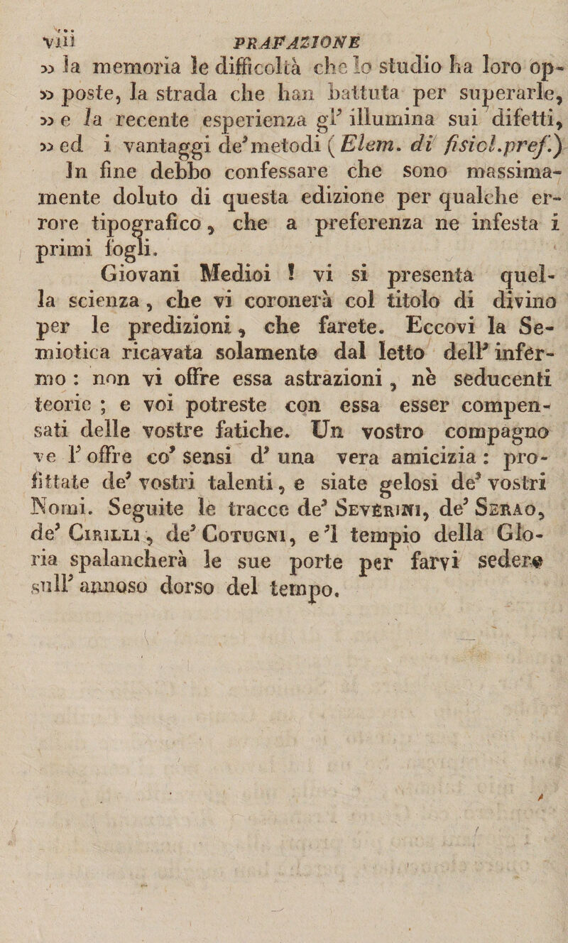 x> la memoria le difficoltà che lo studio ha loro op« » poste, la strada che lian battuta per superarle, :» e la recente esperienza gl* illumina sui difetti, w ed i vantaggi de5metodi ( Elem. di fisici.prej!) In fine debbo confessare che sono massima* mente doluto di questa edizione per qualche er¬ rore tipografico, che a preferenza ne infesta i primi logli. Giovani Medioi ! vi si presenta quel¬ la scienza, che vi coronerà col titolo di divino per le predizioni, che farete. Eccovi la Se¬ miotica ricavata solamente dal letto delP infér¬ mo : non vi offre essa astrazioni, nè seducenti teorie ; e voi potreste con essa esser compen¬ sati delle vostre fatiche. Un vostro compagno ve F offre co* Sensi d* una vera amicizia : pro¬ fittate de* vostri talenti, e siate gelosi de* vostri Nomi. Seguite le tracce de* Sevèri»!, de3 Serao, de* Cipjlu , de* Cotogni, e*l tempio della Glo¬ ria spalancherà le sue porte per farvi seder# sull* annoso dorso del tempo. *