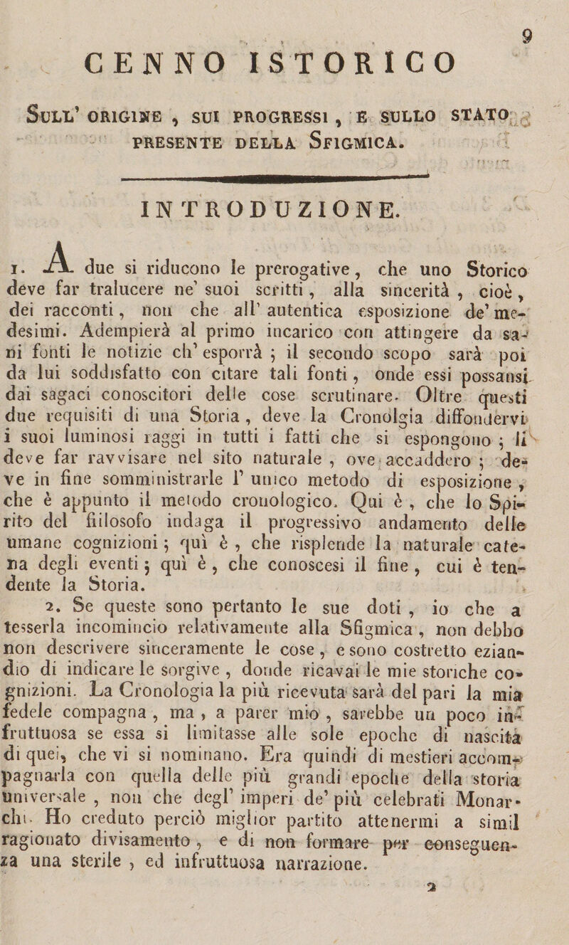 CENNO ISTORI CO Sull’ origine , sui progressi , e sullo stato PRESENTE DELLA SflGMlCA. INTRODUZIONE. i. *A- due si riducono le prerogative, che uno Storico deve far tralucere ne’ suoi scritti, alla sincerità , cioè , dei racconti, non che all1 autentica esposizione de’ me¬ desimi. Adempierà al primo incarico con attingere da sa¬ ni fonti le notizie eh1 esporrà ; il secondo scopo sarà poi da lui soddisfatto con citare tali fonti, onde essi possansf dai sagaci conoscitori delle cose scrutinare. Oltre questi due requisiti di una Storia , deve la Cronolgia diffondervi i suoi luminosi raggi in tutti i fatti che si espongono ; IR deve far ravvisare nel sito naturale , ove accaddero ; de¬ ve in fine somministrarle F unico metodo di esposizione , che è appunto il meiodo cronologico. Qui è , che lo Spi¬ rito dei fiilosofo indaga il progressivo andamento delie umane cognizioni ; qui è , che risplende la naturale cate¬ na degli eventi $ qui è , che conoscesi il fine , cui è ten¬ dente la Storia. 2. Se queste sono pertanto le sue doti , io che a tesserla incomincio relativamente alla Sfigmica , non debbo non descrivere sinceramente le cose , e sono costretto ezian¬ dio di indicare le sorgive , donde ricavai le mie storiche co¬ gnizioni. La Cronologia la più ricevuta sarà del pari la mia fedele compagna , ma , a parer mio , sarebbe un poco in¬ fruttuosa se essa si limitasse alle sole epoche di nascita di quei, che vi si nominano. Era quindi di mestieri a eco in-- pa guarì a con quella delle più grandi epoche della storia Universale, non che degl1 imperi de1 più celebrati Monar- chi. Ho creduto perciò miglior partito attenermi a simil ragionato divisamento , e di non formare per conseguen¬ za una sterile , ed infruttuosa narrazione. 2