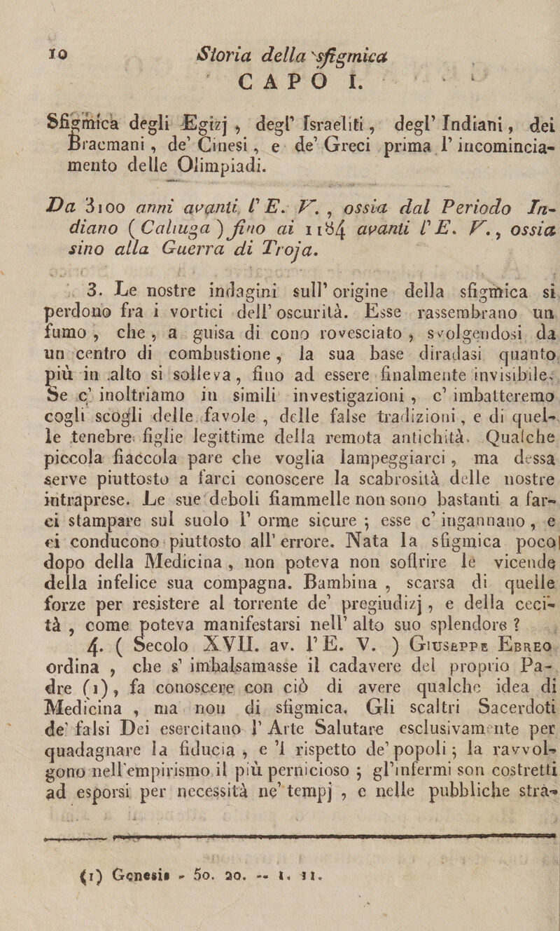 IO Storia della sfigmica CAPÒ 1. Sfi mento delle Olimpiadi. Va 3 ioo armi avanti CE. V'. , ossia dal Periodo In¬ diano (Cahuga) Jino ai 11b/J avanti CE. E., ossia sino alla Guerra di Troja. 3. Le nostre indagini sull’origine della sfigmica si perdono fra i vortici dell1 oscurità. Esse ^assembrano un fumo, che, a guisa di cono rovesciato, svolgendosi da uri centro di combustione, la sua base diradasi quanto più in .alto si solleva, fino ad essere finalmente invisibile. Se c1 inoltriamo in simili investigazioni , c’ imbatteremo cogli scogli delle favole , delle false tradizioni, e di quel¬ le tenebre figlie legittime della remota antichità. Qualche piccola fiaccola pare che voglia lampeggiarci, ma dessa serve piuttosto a farci conoscere la scabrosità delle nostre intraprese. Le sue deboli fiammelle non sono bastanti a far¬ ci stampare sul suolo V orme sicure *, esse c1 ingannano , e ei conducono piuttosto all1 errore. Nata la sfigmica poco| dopo della Medicina , non poteva non soffrire le vicende della infelice sua compagna. Bambina , scarsa di quelle forze per resistere al torrente de1 pregiudizi, e della ceci¬ tà , come poteva manifestarsi nell1 alto suo splendore ? 4* ( Secolo XVII. av. TE. V. ) Giuseppe Ebreo ordina , cbe s’ imbalsamasse il cadavere del proprio Pa¬ dre fi), fa conoscere con ciò di avere qualche idea di Medicina , ma non di sfigmica, Gli scaltri Sacerdoti de1 falsi Dei esercitano V Arte Salutare esclusivamente per quadagnare la fiducia, e ’l rispetto de1 popoli 5 la ravvol¬ gono neirempirismo il più pernicioso 5 gl’infermi son costretti ad esporsi per necessità ne’ tempj , c nelle pubbliche strà-* a~... 1-— .. Min.» — i ... grafica degli Egizj , degl’ Israeliti, degl’ Indiani, dei Braemani, de’ Cinesi, e de’Greci prima l’incomincia-