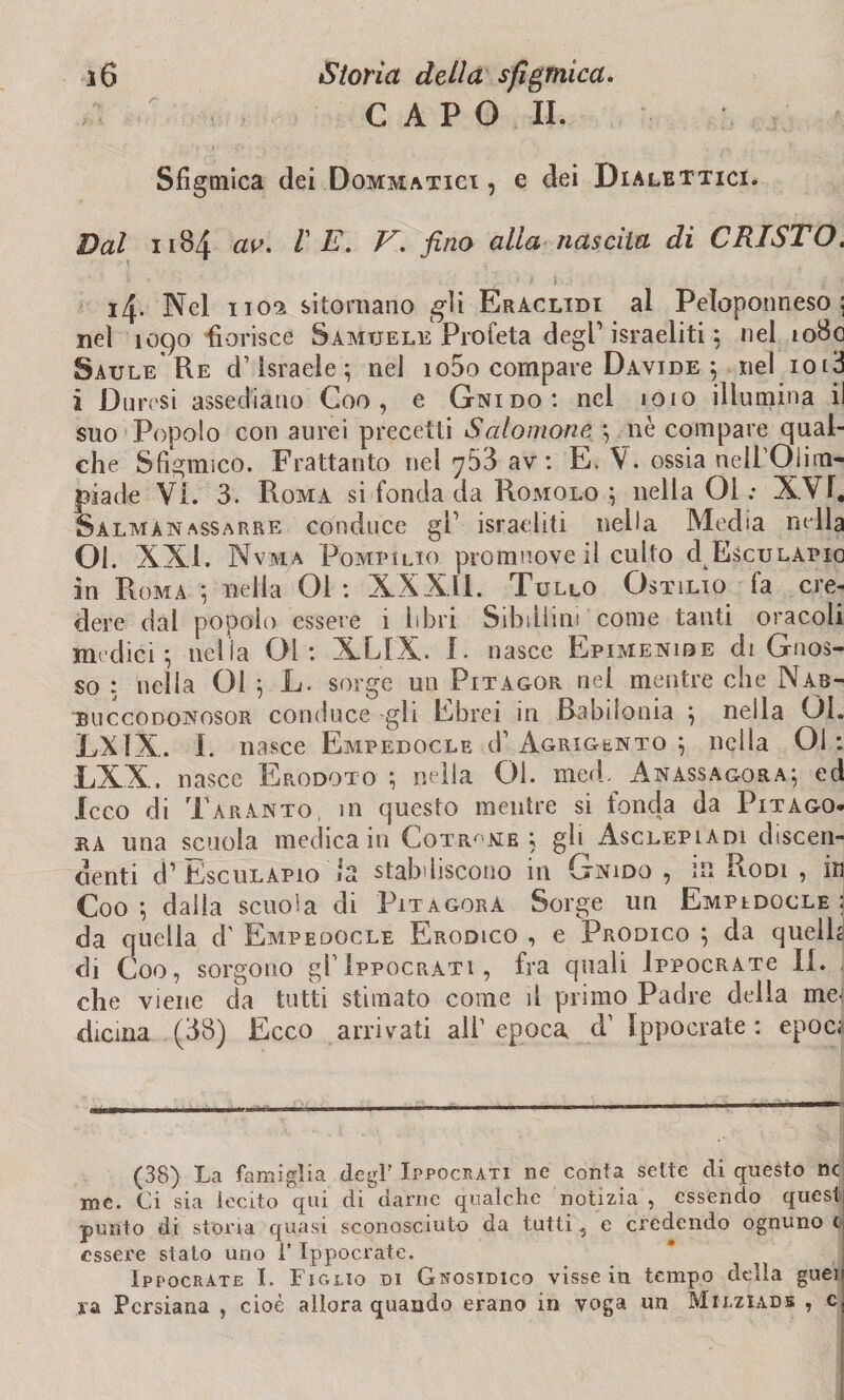 CAPO II. Sfigmica dei Dommatigi , e dei Dialettici. Dal 1184 av. VE. V. fino alla nascita di CRISTO. i4- Nel 1102 sitornano «gli Eraclidi al Peloponneso 5 nel 1090 fiorisce Samuele Profeta degl1 israeliti ; nel 1080 Saule Re d’Israele; nel io5o compare Davide ; nel iol3 i Durcsi assediano Coo , e Gnido: nel 1010 illumina il suo Popolo con aurei precetti Salomone ; nè compare qual¬ che Sfigurisco. Frattanto nel 7&3 av : E. V. ossia nell'Oiim- piade Vi. 3. Roma si fonda da Romolo ; nella 01 : XVT, Salmanassarre conduce gl’ israeliti nella Media nella 01. XXI. Nvm.a Pompilio promuove il cullo dEscuLAPio in Roma ; nella 01 : XXXli. Tullo Ostilio fa cre¬ dere dal popolo essere 1 libri Sibillini come tanti oracoli medici ; nella 01: XLIX. I. nasce Epimenibe di Gnos- so : nella 01 ; L. sorge un Pitagor nei mentre che Nab- buccodonosor conduce -gli Ebrei in Babilonia ; nella Qì. LXÌX. I. nasce Empedocle d1 Agrigento ; nella Ol : LXX. nasce Erodoto ; nella 01. med. Anassagora; ed Xcco di Taranto, in questo mentre si fonda da Pitago¬ ra una scuola medica in Cotr^me ; gh Asclepladi discen¬ denti d’EscuLAPio la stabiliscono 111 Gnido , in Rodi , m Coo ; dalla scuola di Pitagora Sorge un Empedocle ; da quella d' Empedocle Erodico , e Prodico ; da quelli di Coo, sorgono gl1 Ippocrati , fra quali IppocRATe II. che viene da tutti stimato come il primo Padre della me< dicina (38) Ecco arrivati all1 epoca d’ Ippocrate : epoca (38) La famiglia degl’ Ippocrati ne conta sette di questo nc me. Ci sia lecito qui. di darne qualche notizia , essendo quest punto di storia quasi sconosciuto da tutti, e credendo ognuno < essere stato uno i’ Ippocrate. Ippocrate I. Figlio di Gnosidico visse in tempo della gueu xa Persiana , cioè allora quando erano in voga un Milziade , c.