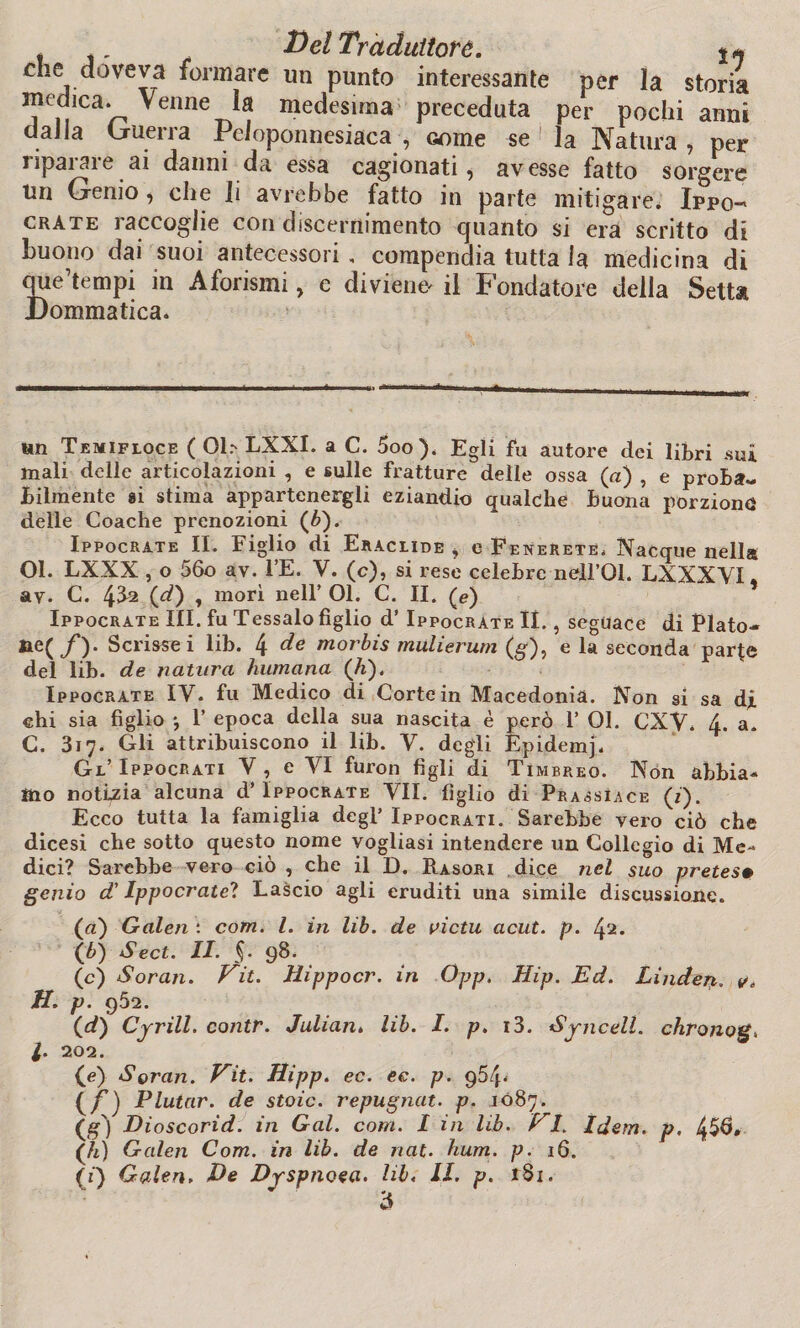 t DelTr adulterò. ** che doveva formare un punto interessante per la storia mechea. Venne la medesima preceduta per pochi anni daJla Guerra Peloponnesiaca, come se la Natura, per riparare ai danni da essa cagionati, avesse fatto sorgere un Genio, che Ji avrebbe fatto in parte mitigare. Ippo- crate iaccoglie con discernimento quanto si era scritto di buono dai suoi antecessori , compendia tutta la medicina di que’tempi in Aforismi, e diviene il Fondatore della Setta Dommatica. un Temifloce ( 01.- LXXI. a C. 5oo). Egli fu autore dei libri .sui mali delle articolazioni , e sulle fratture delle ossa (a) , e proba¬ bilmente si stima appartenergli eziandio qualche buona porzione delle Coache prenozioni (6). Ippocrate IL Figlio di Eraclide , e Fekekete, Nacque nella 01. LXXX , o 56o av. l’E. V. (c), si rese celebre nell’Ql. LXXXVI. av. C. 4^2 (^) » morì nell’ 01. C. II. (e) Ippocrate III. fu Tessalo figlio d’ Ippocrate lì., seguace di Plato- ^C /)• Scrisse i lib. 4 de morbis miilierum (§), e la seconda parfe del lib. de natura humana (h). Ippocrate IV. fu Medico di Corte in Macedonia. Non si sa dj. ehi sia figlio -, 1’ epoca della sua nascita è però 1’ 01. CXY. 4. a. C. 317. Gli attribuiscono il lib. V. degli Epidemj. Gl’ Ippocrati Y , e VI furon figli di Timbreo. Non abbia¬ mo notizia alcuna d’ Ippocrate VII. figlio di Prassìace (1). Ecco tutta la famiglia degl’Ippocrati. Sarebbe vero ciò che dicesi che sotto questo nome vogliasi intendere un Collegio di Me¬ dici? Sarebbe vero ciò , che il D. Rasori dice nel suo pretesa genio d'Ippocrate? Lascio agli eruditi una simile discussione. (а) Galea : corri. I. in lib. de victu acut. p. ^2. (б) Sect. II. $• 98. (c) Soran. Hit. tìippocr. in Opp. Hip. Ed. Linden. v, H. p. 952. (d) Cyrill. contr. Julian. lib. I. p. i3. Syncell. chronog, l. 202. (e) Soran. Hit. Hipp. ec. ec. p. q54* {^ f) Plutar, de stoic. repugnat. p. 1087. Dioscorid. in Gal. coni. I in lib. Hi. Idem. p. 4$6, (h) Galeri Com. in lib. de nat. hum. p. 16.