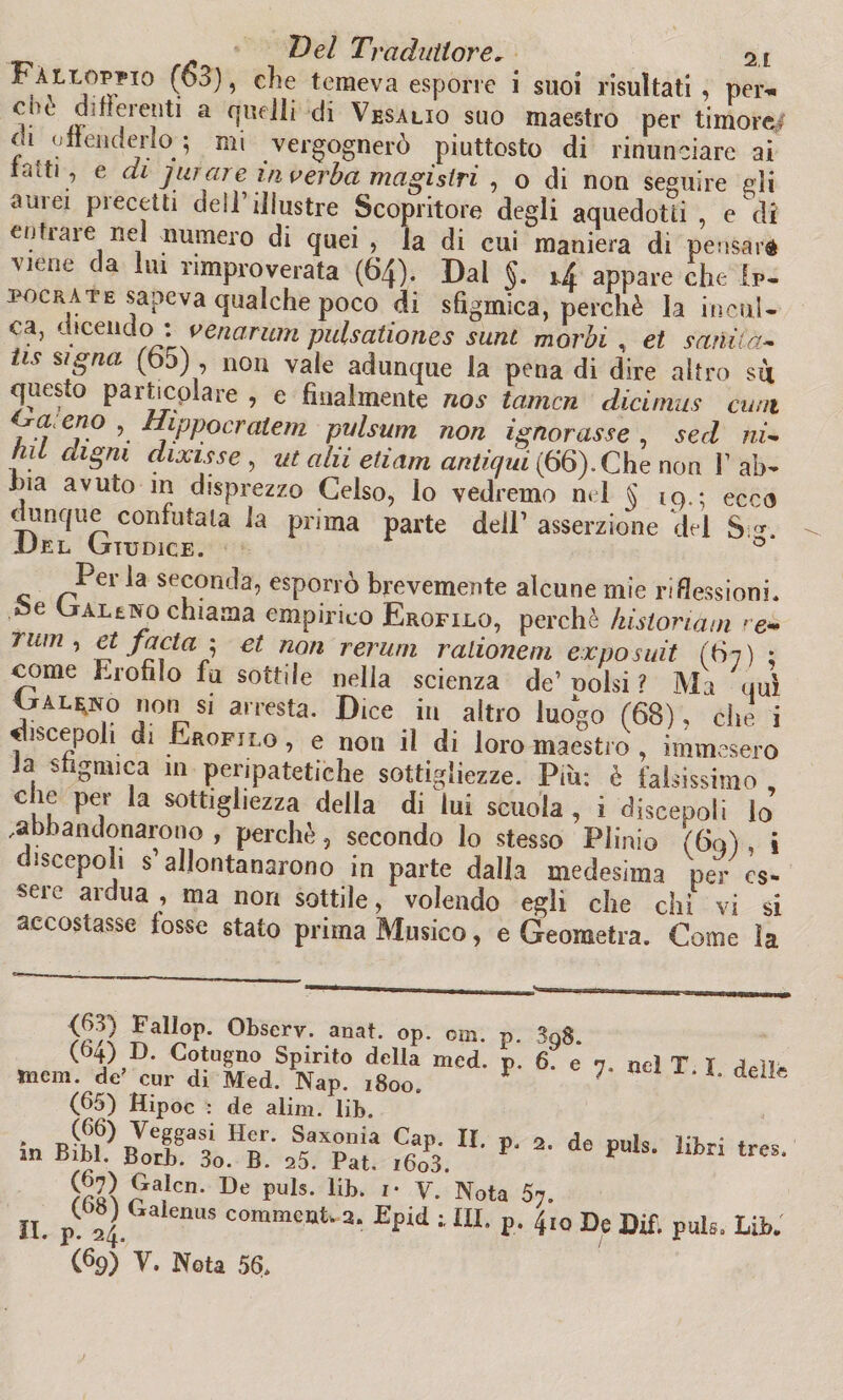 i\LIj0S-?I0 ■ ^ ’ C^e temeva esPor,c * suoi risultati , per* che differenti a quelli di Vesalio suo maestro per timore di offenderlo ; mi vergognerò piuttosto di rinunciare ai tatti , e di jurare invérba magistri , o di non seguire gli aurei precetti dell’illustre Scopritore degli aquedotti , e di enfiale nel numero di quei , la di cui maniera di pensaré viene da lui rimproverata (64). Dal §. U appare che 1p- pocrate sapeva qualche poco di sfigmica, perchè la incul¬ ca, dicendo>: vena rum pulsationes sunt morbi, et sanila-- tis signa (od) , non vale adunque la pena di dire altro su questo particolare , e finalmente nos tamcn dicimus cani 7r,?‘ er}° \ Ttippocraleni pulsum non ignorasse , sed ni- mi cagni dixisse , ut olii edam antiqui (66). Che non F ab- , avuto in disprezzo Gelso, lo vedremo nel S iq.; ecco dunque confutala la prima parte dell’ asserzione del S/y. Uel (jiudice. 0 Per la seconda, esporrò brevemente alcune mie riflessioni. • e Baleno chiama empirico Erofilo, perchè kistoriàm re* rum, et facta1 et non rerum ralioneni exposuit (67) ; come Erofilo fu sottile nella scienza de’ Dolsi ? Ma uuì IxALgNo non si arresta. Dice in altro luogo (68), che i discepoli di Erofilo , e non il di loro maestro , immesero la sfigmica in peripatetiche sottigliezze. Più: è falsissimo , c ie per la sottigliezza della di lui scuola, i discepoli lo .abbandonarono , perchè, secondo lo stesso Plinio (60) , i discepoli s allontanarono in parte dalla medesima per es¬ sere ardua , ma non sottile, volendo egli che chi vi si accostasse fosse stato prima Musico, e Geometra. Come la P. P- 398. 6. e 7. nel T. X. <d3) Fallop. Observ. auat. op. om. (64) D. Cotugno Spirito della med. ttiem. de’ cur di Med. Nap. 1800. (65) Hipoc : de alim. lib. * Veg§asi Her. Saxonia Cap. II. m Bibl. Borb. 3o. B. a5. Pat. i6o3. irlì^a!Cn‘ De puls* lib* ^ta 57. (69) y. Nota 56. p. 2. de puls. libri tre