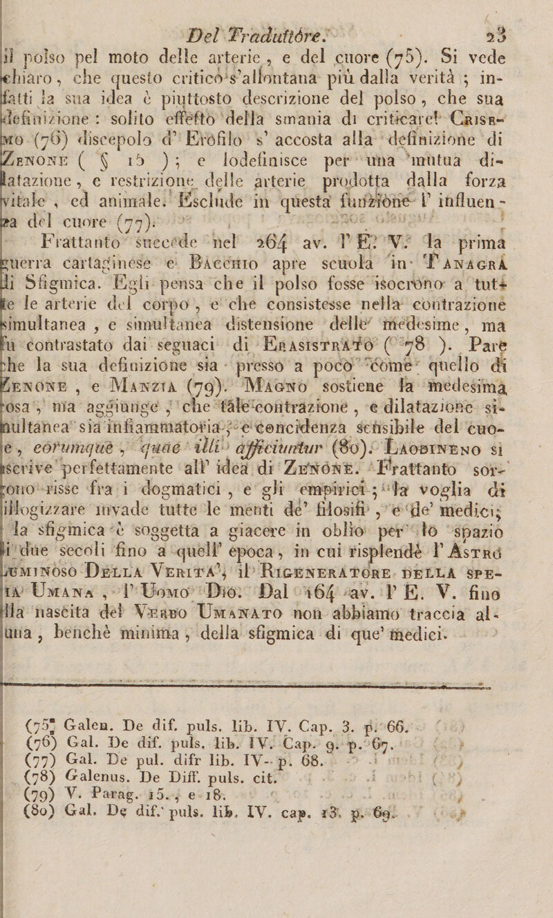 li! polso pel moto delle arterie , e del cuore (70). Si vede Schiaro, che questo criticò s’allontana più dalia verità ; in* atti la sua idea è piuttosto descrizione del polso , che sua definizione : solito e detto della smania di criticare! Grisr- prò (76) discepolo d1 Eròfdo s1 accosta alla definizione di JZenone ( § ib ) ; e lodefinisce per una mutua di- Hat azione, e restrizione delle arterie prodotta dalla forza (vitale , ed animale. Esclude in questa funzióne fi influen¬ za del cuore (77). Frattanto succede nel 264 av. T E. V. la prima guerra cartaginese e Bacchio apre scuola in- Tanagra di Sfigmica. Egli pensa che il polso fosse isocrono a tut¬ te le arterie del corpo , e che consistesse nella contrazione (simultanea , e simultanea distensione delle medesime , ma fu contrastato dai seguaci di Ep.asistràto ( 78 ). Pare che la sua definizione sia presso a poco come quello di Ke none , e Manzta (79). Magno sostiene la medesima -osa V ma aggiunge , che tàle contrazione , e dilatazione si¬ multanea sia infiammatoria , e cencidenza sensibile del cuo- ie , eorwnfjuè , <juae illi affida retar (80). Laobineno si Iscrive perfettamente ali1 idea di Ze'nóne. Frattanto sor¬ gono risse fra i dogmatici, e gli empirici ; la voglia di jiilogizzare invade tutte le menti de’ filosifi , e de1 medici; la sfigmica è soggetta a giacere in oblìo per lo spazio ìli due secoli fino a quell1 epoca, in cui risplendé: 1’Astro (jUminoso Della Verità1* il Rigeneratore della spe- ia Umana , 1’ Uomo Dio. Dal 164 av. T E. V. fino dia nascita dei Verbo Emanato noti abbiamo traccia al¬ alia , benché minima , della sfigmica di que1 medici. ---——' '— —■ ■ - - (75* Galea. De dif. puls. lib. IV. Cap. 3. p. 66. (76) Gal. De dif. puls, lib. IV. Gap. 9. p. 67. (77) Gal. t3e pul. difr lib. IV- p. 68. (78) Galenus. De Diff. puls. cit. (79) V-. Parag. i5. , e 18. (80) Gal, D$ dif.'puls. lib, XV. cap. i3. p. 69.