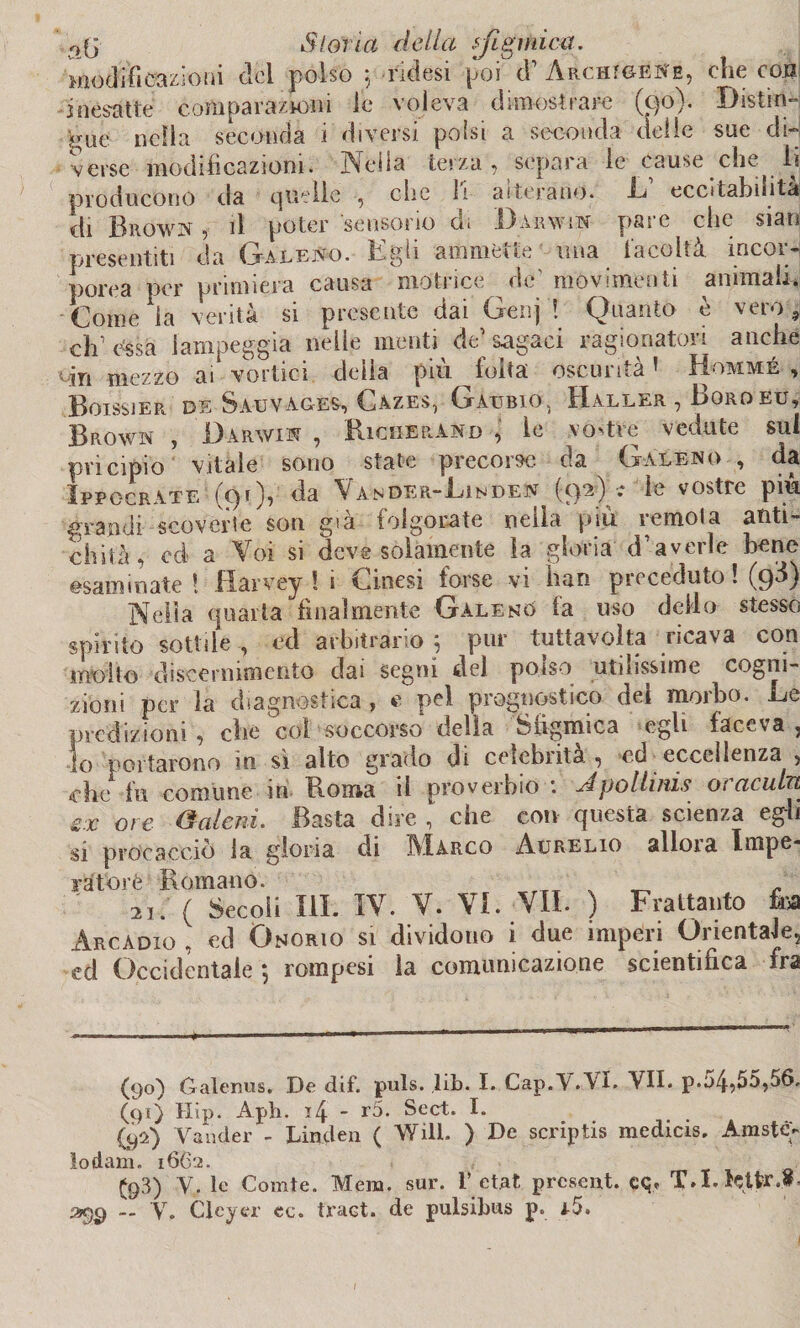ojj Siona della fi amica. modificazioni del polso $ ridesi poi d’ ArchigèNe, che con inesatte comparazioni le voleva dimostrare (qo). Distin¬ gue nella seconda i diversi polsi a seconda delie sue did verse modificazioni. Nella terza , separa le cause che li producono da quelle , che li aiterano. R eccitabuitat di Brown , il poter sensorio di Darwin pasc che siati presentiti da Galeno, if-gh ammétte una tarulla incor¬ porea per primiera causa motrice de movimenti animali. Come la verità si presente dai Genj ! Quanto è vero , eh essa lampeggia nelle menti de’sagaci ragionatori anche rin mezzo ai* vortici deila pià folta oscurità » Hommé , BoiSSJER. DE SaUVAGES, CAZES, GaUBIO, H.ÀLL.C.R , BgROEU, Brown , Darwin , Ridi erano , le vostre vedute sul pvicipio vitale sono state precorse da Galeno , da Ippocrate (91), da Vander-Linden (92) ■.* le vostre più grandi scoveìle son già folgorate nella piu remota anti¬ chità, cd a Voi si deve solamente la gloria d’averle bene esaminate ! Jflarvey ! 1 <L.inesi forse vi Iran pi creduto ! (9^) Nella quarta finalmente Galeno fa uso dello stesso spirito sottile, ed arbitrario 5 pur tuttavolta ricava con molto discernimento dai segni del polso utilissime cogni¬ zioni per la diagnostica , e pel prognostico elei moibo. De predizioni , che col soccorso delia Siigmica egli faceva , io portarono in sì alto grado di celebrità, ed eccellenza , che fu comune in Roma il proverbio *. Àpolhnis 01 acuta zx ore (baleni. Basta dire , che con questa scienza egli si procacciò la gloria di Marco Aurelio alloia Impe¬ ra torè Romano. ^ ^ 2i. ( Secoli III. IV. V. VI. VII. ) Frattanto fisa Arcàdici , cd Onorio si dividono i due imperi Orientale, ed Occidentale j rompesi la comunicazione scientifica fra (90) Galenus, De dif. puls. lib. I. Gap.VAI. VII. p.54,55,56. (91) Hip. Aph. i4 - r5. Sect. I. (92) Vander - Linden ( Will. ) De scriptis medicis. Araste- lo dam. 16C2. . , £q3) yf le Comte. Mera. sur. 1’ etat present. cq. T.I. tetfr.8.