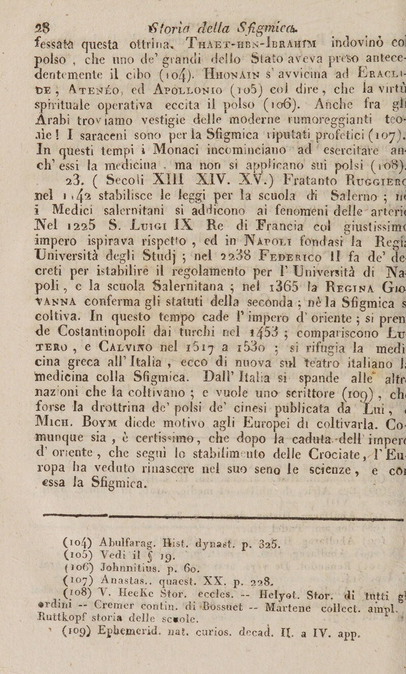 fessati questa ottvina-* Thaet-hbn-IbrahIM indovinò coi polso , che uno de’ grandi dello Stato aveva prèso antece¬ dentemente il cibo («o4). Hhonain s1 avvicina ad Eracli- t>E , Atenèo, ed Apollonio (io5) col dire, che la virtù spirituale operativa eccita il polso (io6). Anche fra gii Arabi troviamo vestigie delle moderne rumoreggianti teo- aie! I saraceni sono per la Sfigmiea ìiputati. profetici (107). In questi tempi i Monaci incominciano ad esercitare an< eh1 essi la medicina . ma non si applicano sui polsi (io8), ^3. ( Secoli XIII XIV. XV.) Fratanto Ruggieri nel 1 «4^ stabilisce le leggi per la scuola di Salerno ; ni i Medici salernitani si addicono ai fenomeni delle arterie Nel i2a5 S. Luigi IX Re di Francia col giustissimi impero ispirava rispetto , ed in Napoli fondasi la Regi; Università degli Studj -, nel 2 238 Federico II fa de’ de creti per istabiliré il regolamento per 1’ Università di Na poli, e la scuola Salernitana ; nel i365 la Regina Gjo vanna confermagli statuti della secondagliela Sfigmiea s coltiva. In questo tempo cade P impero cl' oriente ; si pren de Costantinopoli dai turchi nel 1453 ; compariscono Lu tero , e Calviwo nel 1617 a i53o 5 si rifugia la medi cina greca alP Italia , ecco di nuova sul teatro italiano 1; medicina colla Sfigmiea. Dall’ Italia si spande alle* alto naz oni che la coltivano ; e vuole uno scrittore (109) , eli forse la drottrina de’ polsi de’ cinesi publicata da Lui, 1 Micii. Boym diede motivo agli Europei di coltivarla. Co¬ munque sia , è certissimo, che dopo la caduta dell imperi d’oriente, che seguì lo stabilimento delle Crociate, REu ropa ha veduto rinascere nel suo seno le scienze, e coi essa la Sfigmiea. (104) Abulfarag. Hist. dyuast. p. 325. (105) Vedi it ^ 19. (J06) Johnnitius. p. 60. (107) Anastas.. quaest. XX. p. 228. (108) V. HeeKc Stor. eccles. - Helyot. Stor. di tutti gl «1 dirti Crerner contin. di Bossuct — Martene coìlcct. ampi. Ruttkopf storia delle scuole. ’ ' (109) Epbemerid. nat. curlos. dccad. It a IV. app.