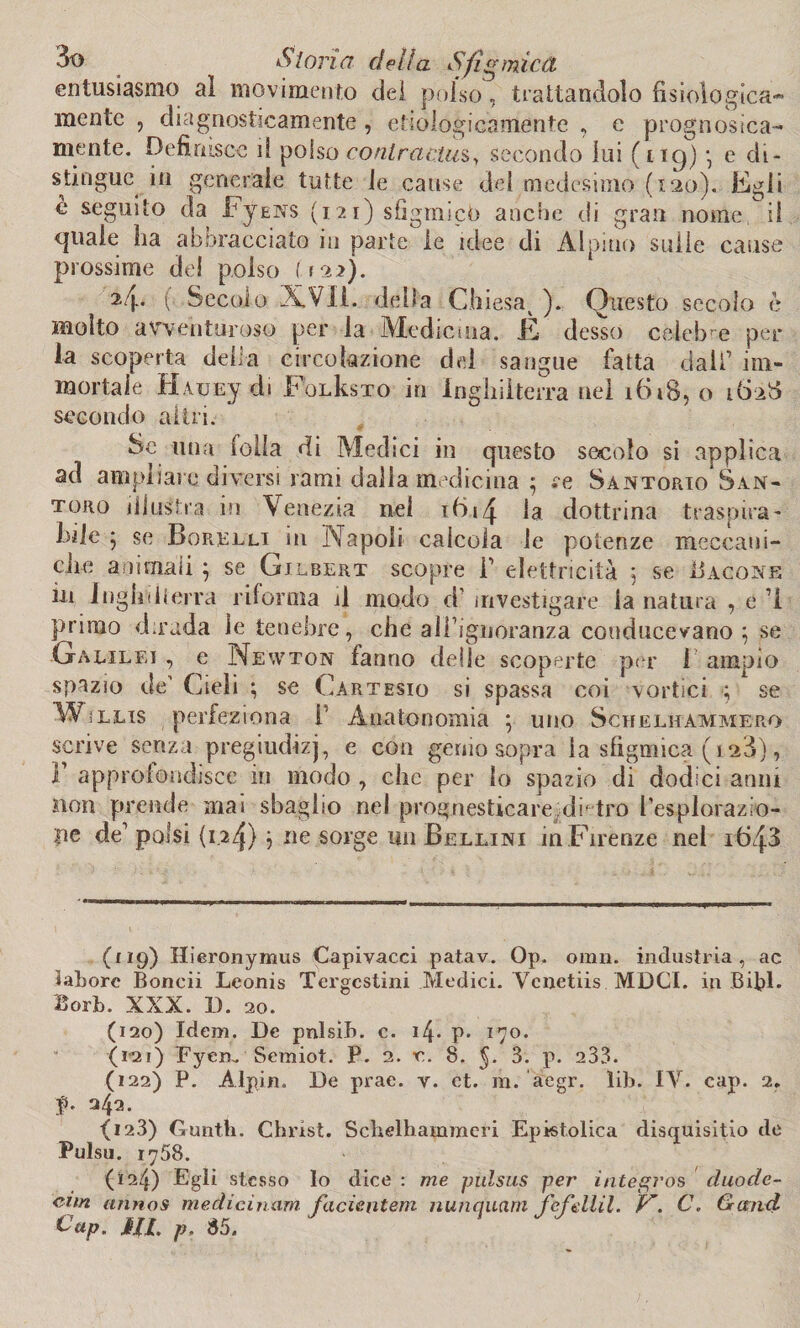entusiasmo al movimento del polso, trattandolo fisiologica¬ mente , diagnosticamente , etnologicamente , e p l'ogn osi ca¬ rne n te. Definisce il polso contractus, secondo lui (1*9) e di¬ stingue^ in generale tutte le cause dei medesimo (120). Egli è seguito da FyENS (121) sfigmicò anche di gran nome, il quale ha abbracciato in parte le idee di Alpino sulle cause prossime de! polso (122). 2/j.. ( Secolo XVII. delta Ch iesa^ ). Questo secolo è molto avventuroso per la Medicina. È desso celebre per¬ la scoperta della circolazione dei sangue fatta dall’ im¬ mortale H.vuEy di FoLksTO in Inghilterra nel 1618,0 1628 secondo altri. Se una folla di Medici in questo secolo si applica ad ampliare diversi rami dalla medicina 5 re Santorio San¬ toro illustra in Venezia nel 16la dottrina traspira¬ rle } se Sorelli in Napoli calcola le potenze meccani¬ che animali ; se Gilbert scopre F elettricità 5 se Bacone in Inghilterra riforma il modo cF investigare la natura , e i primo dirada le tenebre, che all’ignoranza couducevano } se Galilei , e Newton fanno delle scoperte per 1 ampio spazio de’ Cieli ; se Cartesio si spassa coi vortici ■; se Wìllis perfeziona F Anatonomia ; uno Schelhammero scrive senza pregiudizi, e con genio sopra la sfigmica (128), F approfondisce in modo , che per lo spazio di dodici anni non prende mai sbaglio nel pmgnesticare di' tro Fesplorazio- ne de1 polsi (1.2^) } ne sorge un Bellini in Firenze nei 1648 (119) Hieronymus Capivacci patav. Op. omn. industria, ac latore Boncii Leonis Tergestini Medici. Venetiis MDCI. in BibE Borb. XXX. 1). 20. (120) Idem. De pnlsib. c. i4- P> 170. (i’21) Eyeru Semiot. P. 2. e. 8. 5* 3. p. 233. (122) P. Àlpin. De prae. y. et. m. aegr. lib. IV. cap. 2. f. 242. <123) Guniti. Christ. Schelhammeri Epistolica disquisitio de Pulsu. 1758. (124) Egli stesso Io dice : me piilsus per integros duode- cim annos medicinum facientem nunquarn fe fellil. V*. C. Gand tip. J//. p. 85.