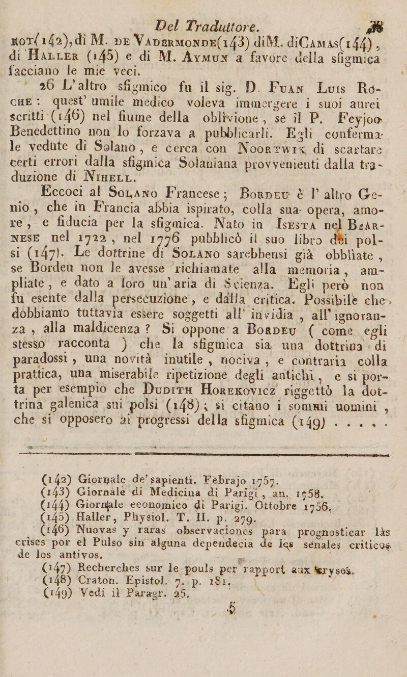 H0T(l4^),dl M. DE VadeRMONDE(i43) diM. diCAMAs(l44) 5 di Haller (i45) e di M. Aymui a favore della sfigmica facciano le mie veci. 16 L altro sfigmico fu il sig. D Fuàn Luis Rò- che : quest umile medico voleva immergere i suoi aurei scritti ( 146) nel fiume della oblivione , se il P. FeyjoO' Benedettino non lo forzava a pubblicarli. Egli conferma¬ le vedute di Solano , e cerca con Noortwix; di scartare certi errori dalla sfigmica Solaniana provvenienti dalia tra¬ duzione di Nihell. Eccoci ai Sodano Francese ; Bordeu è F altro Ge¬ nio , che in Francia abbia ispirato, colla sua-opera, amo¬ re , e fiducia per la sfigmica. Nato in Isesta nej Ber¬ nese nel 17-22, nel 1776 pubblicò il suo libro dèi pol¬ si ( 147)* dottrine di Solano sarebbensi già obblìate , se Bordeu non le avesse richiamate alla memoria , am¬ pliate , e dato a loro un’aria di Scienza. Egli però non fu esente dalla persecuzione , e dalia critica. Possibilè che-, dobbiamo tuttavia essere soggetti all’ invidia , all'ignoran¬ za , alla maldicenza ? Si oppone a Bordeu ( come egli stesso racconta ) che la sfigmica sia una dottrina di paradossi , una novità inutile » nociva , e contraria colla prattica, una miserabile ripetizione degli antichi, e si por¬ ta per esempio che Dudith Horekovicz riggettò Sa dot¬ trina galenica sui polsi (14B) ; si citano i sommi uomini , che si opposero ai progressi della sfigmica (149J . . .. , . (142) Giornale de’sapienti. FeBrajo 1767. (143) Giornale di Medicina di Parigi , an. 1758. 044) Giornale economico di Parigi/Ottobre 1755, 045) Haller, Physiol. T. II. p, 279. (14^) Nuovas y raras observaciones para prognosticar làs crìses por el Pulso sin alguna dependecia de Igs senales critico$> de ios antivos. (147) Rechercbes sur le pouls per rapport aux 048) Oratori. Epistol. 7. p. 181. 043) Vedi il Paragr. 25. K