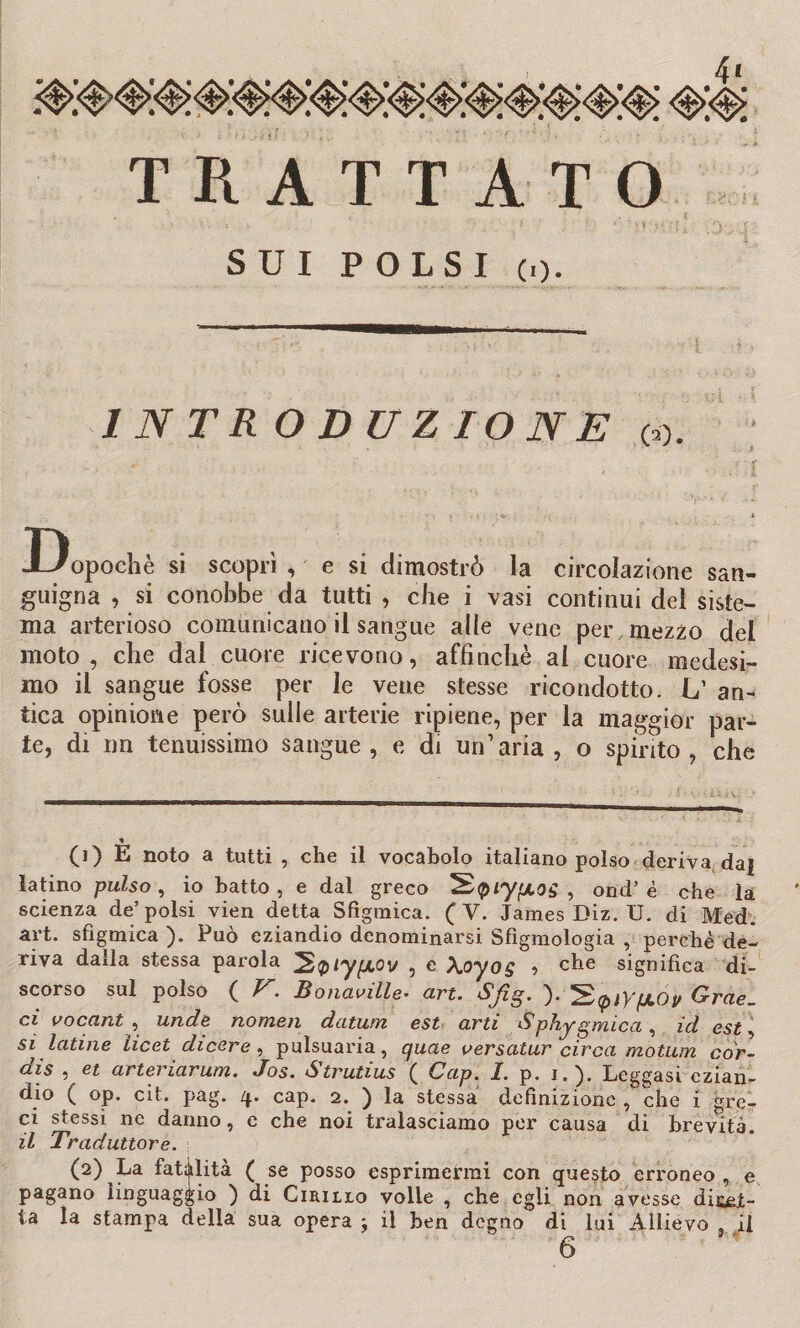 TRATTATO SUI POLSI (,). 1 NTR ODUZIONE co. D opochè si scoprì , e si dimostrò la circolazione san¬ guigna , si conobbe da tutti , che i vasi continui del siste¬ ma arterioso comunicano il sangue alle vene per mezzo del moto, che dal cuore ricevono, affinchè al cuore medesi¬ mo il sangue fosse per le vene stesse ricondotto. Lf an¬ tica opinione però sulle arterie ripiene, per la maggior par¬ te, di un tenuissimo sangue, e di un’aria, o spinto, che CO E noto a tutti , che il vocabolo italiano polso deriva da] latino pulso, io batto, e dal greco ^Qiy'xos , ond’è che la scienza de’polsi vien detta Sfìgmica. (V. James Diz. U. di Med. art. sfìgmica ). Può eziandio denominarsi Sfigmologia , perchè de¬ riva dalla stessa parola ^QiyyLOv , e \oyog i che significa di¬ scorso sul polso ( V. Bonaville• art. Sfig. ). Grae. ci vocant , unde nomen datum est arti Sphygmica, id est, si latine licei di cere, pulsuaria, cjuae ver salar circa motum cor- dis , et arteriarum. Jos. Strutius ( Cap. 1. p. i.). Leggasi ezian¬ dio ( op. cit. pag. q. cap. 2. ) la stessa definizione , che i gre¬ ci stessi ne danno, e che noi tralasciamo per causa di brevità il Traduttore. (2) La fatalità ( se posso esprimermi con questo erroneo , e pagano linguaggio ) di Cirilio volle , che egli non avesse diru¬ ta la stampa della sua opera : il ben degno di lui Allievo , il 6