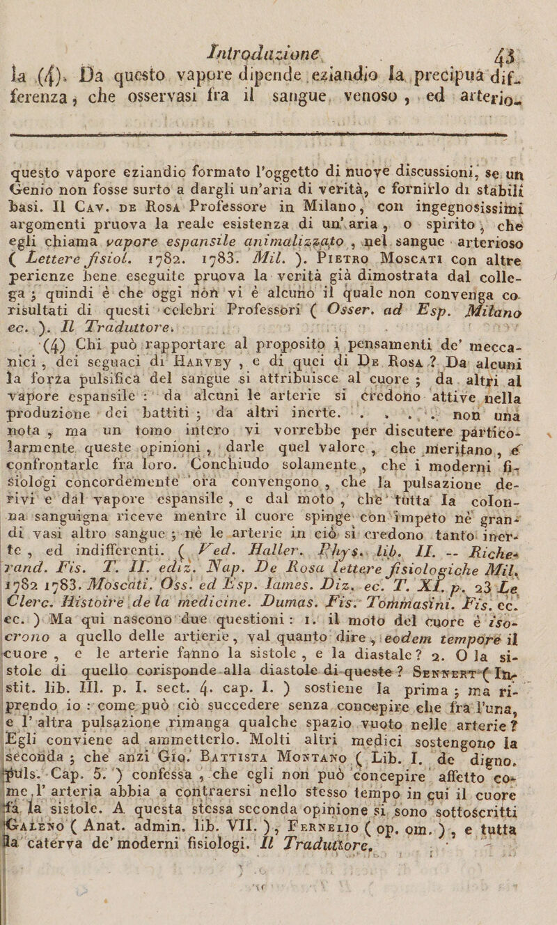 la (4), Da questo vapore dipende eziandio là precipua dif_ ferenza j che osservasi fra il sangue venoso , ed arterio- questo vapore eziandio formato l’oggetto di nuove discussioni, se un Genio non fosse surto a dargli un’aria di verità, e fornirlo di stabili basi. Il Cav. de Rosa Professore in Milano, con ingegnosissimi argomenti pruova la reale esistenza di un’ aria , o spirito , che egli chiama vapore espansile ani mali zzafo, nel sangue arterioso ( Lettere fsiol. 1782. 1783. Mil. ). Pietro Moscati con altre perienze bene eseguite pruova la verità già dimostrata dal colle¬ ga quindi è che oggi nòn vi è alcuno il quale non convenga co risultati di questi celebri Professori ( Osser, ad Esp. Milano ec. ). Il Traduttore. (4) Chi può rapportare al proposito i pensamenti de’ mecca¬ nici , dei seguaci di Harvej , e di quei di De Rosa ? Da alcuni la forza pulsifìca del sangue si attribuisce al cuore ; da altri al vapore espansile : da alcuni le arterie si credono attive nella produzione dei battiti ; da altri inerte. . , . . non una nota , ma un tomo intero vi vorrebbe per discutere partico¬ larmente queste opinioni, darle quel valore, che meritano , é confrontarle fra loro. Conchiudo solamente , che i moderili fG siologi concordemente ora convengono , che la pulsazione de¬ rivi e dal vapore espansile, e dal moto, chic tutta la colon¬ na sanguigna riceve mentre il cuore spinge con impeto nè gran¬ di vasi altro sangue ; nè le arterie in ciò sì credono tanto iner¬ te , ed indifferenti. ( Ted. Haller. Phy $. lib. II. -- Riche- rand. Fis. T. IL ediz. Nap. De Uosa lettere fisiologiche Mil. 1782 1788. Moscati. Oss'. ed Esp. lames. Diz. ec. T. XI. p. 23 Le Clero. Histoire de la medicine. Dumas. Fis. Torhmasini. Fis. ec 1 ec. ) Ma qui nascono due questioni: 1. il moto del cuore è iso¬ crono a quello delle artierie, vai quanto dire , eodem tempore il cuore , e le arterie fanno la sistole , e la diastale ? 2. O la si¬ stole di quello corisponde alla diastole di queste ? Sennert ( Itr- stit. lih. III. p. I. sect. 4* cap. I. ) sostiene la prima j ma ri¬ prendo io : come può ciò succedere senza concepire che fra l’uria e l’altra pulsazione rimanga qualche spazio vuoto nelle arterie? Egli conviene ad ammetterlo. Molti altri medici sostengonp la seconda ; che anzi Giq. Battista Montano ( Lib. I. de digno, phils. Cap, 5. ) confessa , che egli non può concepire affetto co¬ me, 1’ arteria abbia a contraersi nello stesso tempo in qui il cuore da la sistole. A questa stessa seconda opinione si sono sottoscritti 'Galeno ( Anat. admin. lih. VII. ) , Fernelio ( op. om. ) , e tutta 3a caterva de’moderni fisiologi. Il Traduttore.