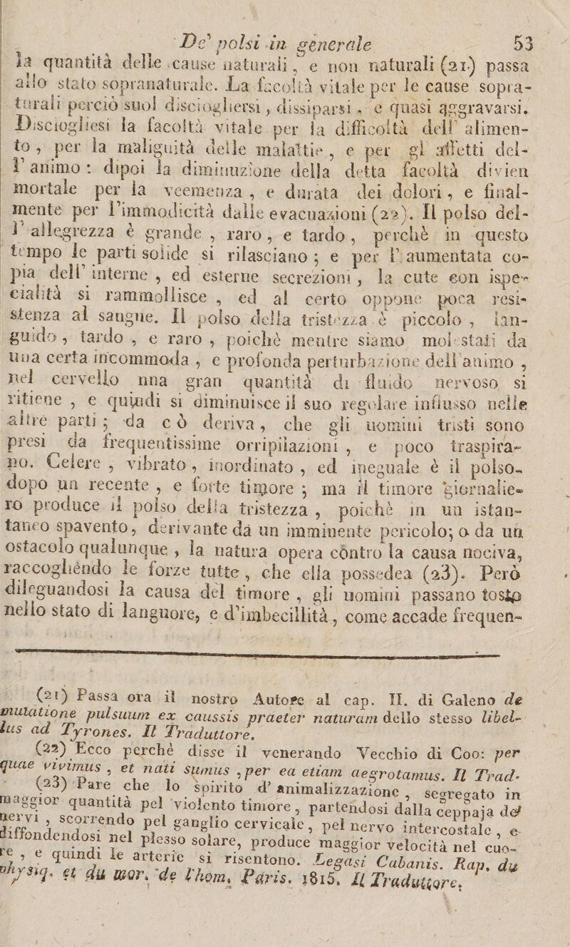 il quantità delle cause naturali, e non naturali (ai) passa allo stalo sopì snaturale. La facoltà vitale per le cause sopia- 4“rali perciò suol diseioghersi, dissiparsi , e quasi aggravarsi. Disciogliesi la facoltà vitale per la difficoltà dell' alimen¬ to , per la malignità delle malattie , e per gl alletti del- i animo : dipoi la diminuzione delia detta facoltà divieti mortale per la veemenza , e durata dei dolori, e linai- mente per l’immadicità dalie evacuazioni (22). Il polso del- 1' allegrezza è grande _ , raro, e tardo , perchè in questo tempo le parti solide si rilasciano ; e per V aumentata co- lHa dell interne , ed esterne secrezioni, la cute con isqoe- ciauta si rammollisce , ed al certo oppone poca resi¬ stenza al sangue. Il polso della tristezza è piccolo , lan¬ guido, tardo , e raro, poiché mentre siamo moi stali da una certa incommoda , e profonda perturbazione dell'animo , nei cervello mia gran quantità di fluido nervoso si ritiene , e quindi si diminuisce il suo regolare influsso nelle uomini tristi sono gli e poco traspira- ai Ire parti • -da c ò deriva , che presi da frequentissime orripilazioni no. Celere , vibrato , inordinato , ed ineguale è il polso- dopo un recente , e fotte timore } ma il timore ‘gioraaiie» 10 produce il polso della tristezza , poiché ni un istan- tamo spavento, derivante dà un imminente pericolo} a da uri. ostacolo qualunque , ìa natura opera cóntro la causa nociva, raccoghèndo le forze tutte, che ella possedea (a3). Però dileguandosi la causa del timore , gli uomini passano tosici nello stato eli languore, e d’imbecillità-., come accade frequen- (21) Passa ora il nostro Autore al cap. II. di Galeno de muuu io ne pulsuum ex caussis praeter naturarti dello stesso libel- lus ad Tyrones. Il Traduttore. (32) Ecco perchè disse il venerando Vecchio di Coo: 'per quae vivi >mis , et nati sumus , per e a edam aegrotamus. Il Trad• S L iaie c*ie 1° spirito d’animalizzazione seorcaato ir» oer vT °r$ cor re vio!c.nto timore > partendosi dilla ceppaja do» , hV ’ scurendo pel ganglio cervicale, pel nervo intercostale e ri 12 ff/lesso solare, produce maggior velocità nel do- 7p <Iumy le artene si risentono. Legasi Cabanis. Rav du /3i^ & fa de l'hom» Paris. 18i5, Il Tradurre.