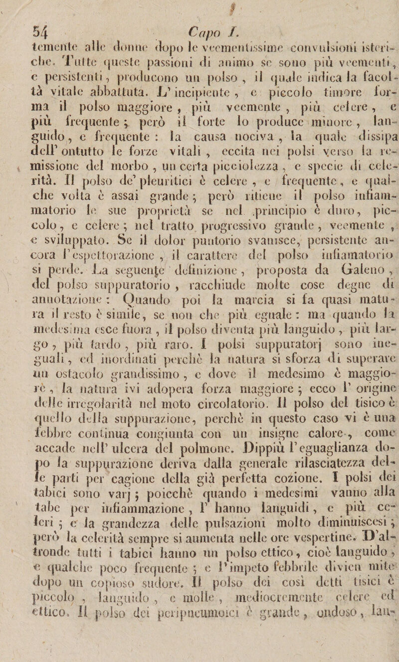 temente alle donne dopo le veementissime convulsioni isteria, che. Tolte queste passióni di animo se sono più veementi, e persistenti, producono un polso, il quale indica Ja facol¬ tà vitale abbattuta. L'incipiente , c piccolo timore tor¬ ma il polso maggiore , più veemente , più celere , c più frequente * però il forte lo produce minore , lan guido, e frequente : la causa nociva , la quale dissipa dell1 ontutto le forze vitali, eccita nei polsi yerso la re¬ missione del morbo , un certa piccioìezza , e specie di cele¬ rità. Il polso de’pleuritici c celere, e frequente, e qual¬ che volta è assai grande; però ritiene il polso infiam¬ matorio le sue proprietà se nel .principio è duro, pic¬ colo , e celere ; nel tratto progressivo grande , veemente , e sviluppato. Se il dolor puntano svanisce, persistente an¬ cora l1 espcttorazione , il carattere del polso infiamatorio si perde. La seguente definizione , proposta da Galeno , del polso suppuratolo , racchiude molte cose degne di annotazione: Quando poi la marcia si fa quasi matu¬ ra il resto è simile, se nou che più eguale : ma quando la medesima esce fuora , il polso diventa più languido , più lar¬ go , più tardo , più raro. I polsi suppuratoli sono ine¬ guali , ed inordinati perchè la natura si sforza di superare mi ostacolo grandissimo , e dove il medesimo c maggio- rè , la natura ivi adopera forza maggiore ; ecco T origine delle irregolarità nel moto circolatorio. Il polso del tisico è quello della suppurazione, perchè in questo caso vi è una febbre continua congiunta con un insigne calore , come accade nell’ulcera del polmone. Dippiù Veguaglianza do¬ lio la suppurazione deriva dalla generale rilasciatezza del¬ ie parti per cagione della già perfetta cozione. I polsi dei tabici sono varj ; poicchè quando i medesimi vanno alla tabe per infiammazione, 1 hanno languidi, e più ce¬ leri ; e la grandezza delle pulsazioni molto diminuiscesi ; però la celerità sempre si aumenta nelle ore vespertine. D aL tronde tutti i tabici hanno un polso ottico, cioè languido, c qualche poco frequente ; e l'impeto febbrile divieti mite dopo un copioso sudore. Il polso dei così detti tisici c piccolo , languido , c molle , mediocremente- celere, ed cttico. Il polso dei pcripueumoici è grande > ondoso vlau-