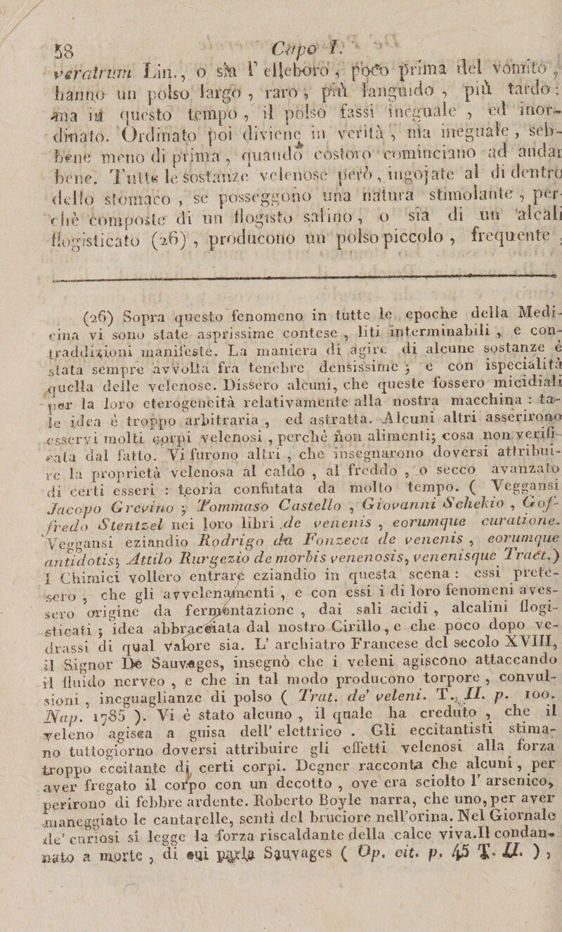 v srat rum Lin., o sk V elleboro , potfo prima del vmnitóy hanno un polso largo, raro, fM languido , più tardo: 4na ii4 onesto tempo , il polso fassi ineguale , ed mor¬ derla io. Ordinato poi diviene in verità, ni a ineguale, seb¬ bene meno di pi ima , oliando costoro cominciano ad andar bene. Tolte le sostanze velenose però, ingojate al didentro dello stomaco , se posseggono una natura stimolante , per¬ ir- jiè eomposte di un flogisto salino, o sia di un alcali fiogisticato (^6) , producono un polso piccolo , frequente , (26) Sopra questo fenomeno in tutte le epoche della Medi¬ cina vi sono state asprissime contese , liti interminabili , e con¬ traddizioni manifeste. La maniera di agire di alcune sostanze è stata sempre avvolta fra tenebre densissime ; e con ispecialità quella delle velenose. Dissero alcuni, che queste fossero micidiali pGlr la loro eterogeneità relativamente alla nostra macchina : ta¬ le idea è troppo arbitraria , ed astratta. Alcuni altri asserirono esservi molti eprpi velenosi , perchè non alimenti; cosa non verifi¬ cala dal fatto. Vi furono altri , clic insegnarono doversi attribui¬ re la proprietà velenosa al caldo , al freddo , o secco avanzato di certi esseri : teorìa confutata da molto tempo. ( Veggausi Jacopo Grovino y Tommaso Castello , Giovanni Sclieiuo , Gof¬ fredo Sientzel nei loro libri de venenis , eorumque curatione. Vcggansi eziandio Rodrigo dri Fonzeca de venenis , cori inique ariti dotisi, Attila Rurgezio demorbis venenosis, venemsque Iraet.) j Chimici vollero entrari eziandio in questa scena : essi prete¬ sero , che gli avvelcniqncnti , e con essi i di loro fenomeni aves¬ sero origine da fermentazione , dai sali acidi , alcalini flogi- sticati ; idea abbracciata dal nostro Cirillo, e che poco dopo ve- drassi di qual valore sia. L’ archiatro Francese del secolo XVIII, il Signor De Sauv,*gcs, insegnò che i veleni agiscono attaccando il fluido ncrveo , e che in tal modo producono torpore , convul¬ sioni , ineguaglianze di polso ( Trai, de veleni. T.KJI. p. 100. Nap. 1785’). Vi è stato alcuno, il quale ha creduto , che il veleno agisca a guisa dell’ elettrico . Gli eccitantisti stima¬ no tuttogiorno doversi attribuire gli effetti velenosi alla forza troppo eccitante di certi corpi. Dcgner racconta che alcuni, per aver fregato il corpo con un decotto , ove era sciolto 1 arsenico, perirono di febbre ardente. Roberto Boyle narra, che uno, per aver maneggiato le cantarelle, sentì del bruciore nell’orma. Nel Giornale ile’ curiosi si legge la forza riscaldante della calce viva.Il condan¬ nato £1 morte , di mi Sauyages ( Op. c-it. p, 45 T II, ) ,