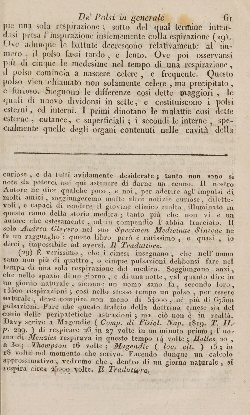 pie.mia sola respira/ione; sotto del qual termine inten¬ disi presa f inspirazione insiememente colla espirazione (29). Ove adunque le battute decrescono relativamente al nu¬ mero , il polso lassi tardo , e lento. Ove poi osservami più di cinque le medesime nei tempo di una respirazione , d polso comincia a nascere celere , e frequente. Questo polso vieu chiamato non solamente celere , ma precipitato, e limoso. Sicguono le differenze cosi dette maggiori , le quali di nuovo dividonsi in sette, e costituiscono i polsi esterni , ed interni. I primi dinotano le malattie cosi dette esterne , cutanee, e superficiali 5 i secondi le interne , spe¬ cialmente quelle degli organi contenuti nelle cavità della curiose , c da tutti avidamente desiderate ; tanto non sono sì note da poterci no» qui astenere di darne un cenno. Il nostro Autore ne dice qualche poco , e noi , per aderire agl’ impulsi di molti amici, soggiungeremo molte altre notizie curiose, dilette¬ voli, e capaci di rendere il giovine clinico molto illuminato in questo ramo della storia medica 5 tanto più che non vi è un autore che estesamente , od in compendio 1’ abbia tracciato. II solo Andrea Cleyero nel suo Specimen Medicincie Sinicae ne fa un ragguaglio : questo libro però è rarissimo , c quasi , io direi , impossibile ad aversi. Il Traduttore. (29) È verissimo , che i cinesi insegnano, che nell’uomo sano non più di quattro , o cinque pulsazioni debbonsi fare nel tempo di una sola respirazione del medico. Soggiungono anzi, che nello spazio di un giorno , e di una notte, vai quanto dire in un^giorno naturale, siccome un uomo sano fa, secondo loro, 10000 respirazioni ; cosi nello stesso tempo un polso , per essere naturale, deve compire non meno di 54.000 , nè più di 6y5oo pulsazioni. Pare che questo tralcio della dottrina cinese sia del conio delie peripatetiche astrazioni ; ma ciò non è in realtà. Davy scrive a Magcndie ( Comp. di Fisiol. Nap. 1819. T. IIs P- 299* ) ^ respirare 26 in 27 volte in un minuto primo j 1’ uo¬ mo di Menzies respirava in questo tempo 14 volte ; Halles 20 , a 3o ; Thompson 16 volte ; Magendie ( loc. cit. ) 1 5 5 io 18 volte nel momento che scrivo. Facendo dunque un calcolo approssimativo , vedremo che , dentro di tm giorno naturale , sì respira circa i5ooq volte. Il Traduttore,