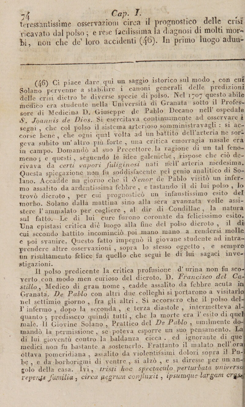 ?4 Cap. lerfìssansissime osservazioni circa il prognostico delle crisi ricavato dal polso e rese lacilissinia la diagnosi di molti moi-* hi, non che de’ loro accidenti (46). In primo luogo adun- ('Ì6'} Ci piace dare qui un saggio istorico sul modo , con cui Solano pervenne a stabilire i canoni generali delle predizioni delle crisi dietro le diverse specie di polso. INel 1707 questo abile medico era studente nella Università eli Granata sotto il Proces¬ sore di Medicina D. Giuseppe de Palilo Decano nell’ ospedale S. Joanuìs de Dios. Si esercitava continuamente ad osservare 1 segni, che col polso il sistema arterioso somministra vagli : si ac¬ corse bene, che ogni qual volta ad un battito deli arteiia ne sol¬ leva subito un’ altro più forte , una critica emorragia nasale era m campo. Domandò al suo Precettore, la ragione di un tal feno- meno : e questi , seguendo le idee galeniche , rispose che ciò de¬ rivava da certi vapori juliginosi nati nell arteria medesima. Questa spiegazione non fu soddisfacente pel genio analitico di So¬ lano. Accadde nn giorno che il Senor de Fabio visitò un infer¬ mo assalito da ardentissima febbre , e tastando il di lui polso , lo trovò dicroto , per cui prognosticò un infaustissimo esito del morbo. Solano dalla mattina sino alla sera avanzata volle assi¬ stere l’ammalato per cogliere , al dir di Condillac , la natuia sai fatto. Le di lui cure furono coronate da felicissimo esito. Una epistasi critica diè luogo alla, fine del polso dicroto , il di cui secondo battito incominciò poi mano mano a rendersi molle c poi svanire. Questo fatto impegnò il giovane studente ad intra¬ prendere altre osservazioni , sopra lo stesso oggetto , e sempre un risultamelito felice fu quello che segui le di lui sagaci inve¬ sti Graz ioni. O li polso predicente la critica profusione d urina non fu sco¬ verto con modo men curioso del dicroto. D. Francisco dii Ca- stillo , Medico di gran nome , cadde assalito da febbre acuta in Granata. De Palio con altri due colleghi si portarono a visitarlo nel settimi© giorno , fra gli altri . Si accorsero che il polso dcl- 1’ infermo , dopo la seconda , e terza diastole , inteunetteva al¬ quanto • predissero quindi tutti , che la morte era I esito di quel malò. Il Giovine Solano , Pratiico del De Palio , umilmente do- JAiUlC. X i VJl'J1 V me UUiOAlU »J * Vii.vxv^ ' mandò la permissione , se poteva esporre un suo pensamento. La di lui gioventù contro la baldanza cieca . ed ignorante di que medici non fu bastante a sostenerlo. Frattanto il malato nell ora: ottava pomeridiana, assalito da violentissimi dolori sopra il Pu¬ be , c da borborigmi di ventre , si alzò , e si diresse per un an-f golo della casa. Ivi, tristi hoc spectaculo perturlata universa reperii fwiitia, circa pegrum conjluxit , ipsumque largata cr%&$