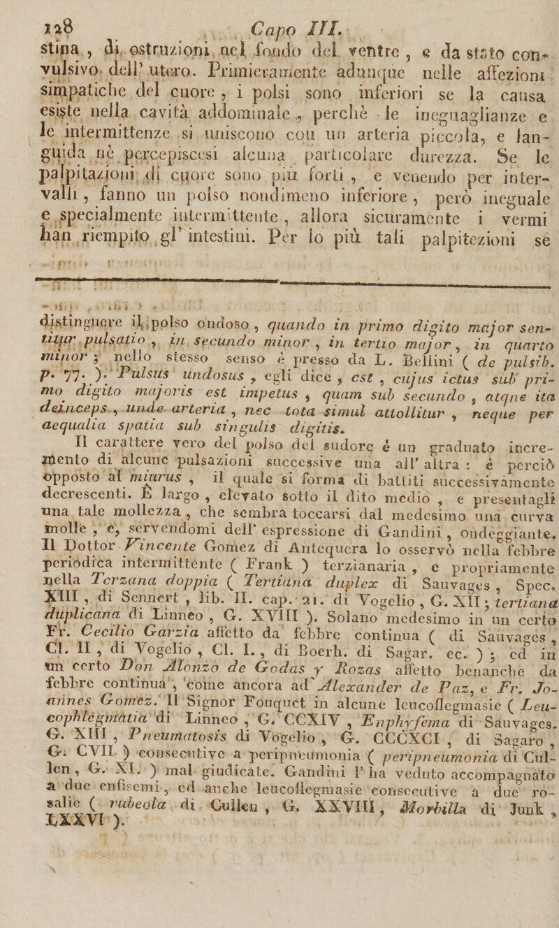ia8 Capo IH. stina , di ostruzioni ne) fondo del ventre , e da stato con* vulsivo dell1 utero. Primieramente adunque nelle affezioni simpatiche del cuore , i polsi sono inferiori se la causa esiste nella cavità addominale , perchè le ineguaglianze e le intermittenze si uniscono cou un arteria piccola, e lan¬ guida nè pcrcepiscesi alcuna particolare durezza. Se le palpitazioni di cuore sono più forti , e venendo per inter¬ valli , fanno un polso nondimeno inferiore , però ineguale e specialmente intermittente, allora sicuramente i vermi hall riempito gl’ intestini. Per lo più tali palpazioni se distinguere il,polso ondoso, quando in primo digito mctjor $en~ tìljir pulsano , in secando minor , in tertio major , in quarto minor-, nello stesso senso è presso eia L. Bellini ( de pulsib. p. 77* )• * ulstis undosus , egli dice , est , cujus ictus sub pri¬ mo digito majoris est impetus , quam sub secando , atqne ita demeeps , linde arteria , nec tota simul atlollitur , ncque per aequalia spada sub singulis digitis. Il carattere vero del polso del sudore è un graduato incre- attento di alcune pulsazioni successive una all* altra ; è perciò opposto al mmrus , il quale si lorma di Battiti successivamente deci escenti. L largo , elevato sotto il dito medio , e presentagli una tale mollezza , che sembra toccarsi dal medesimo una curva molle , c, scrivendomi dell espressione di Gandini , ondeggialite.« Il Dottor Vìncente Goinez di Antcqucra lo osservò nella febbre periodica intermittènte £ Frank. ) terzianaria , c propriamente nella Terzana doppia ( Ternana duplex di Sauvages , Spec* !^III , di SenneG , lib. II. cap. 21. di Yogelio , G. XII • ternana duplicar a di Linneo , G. XV11I ). Solano medesimo in un certo Fr. Cecilio Garzi a alletto da febbre continua ( di Sauvages , Cd. II , di ò ogclio , Cl. I. , di Boerh. di Sagar. ec. ) : ed in Un corto Don Jilonzo de Godas y Jxozas affetto benanche da febbre continua , come ancora aF Alexander de Paz, e Fr. Jo- *lìines Gomcz. Il Signor Fouquct in alcune leucoflegmasie ( Leu- copntègmàna di Linneo , G« CCXIÒ , Enphy fema di Sauvages. G. XIII , Pneumatosis di Vbgelio , G. CCCXCI , di Sagaro , G. Cò li } consecutive a pcripneumoma ( peripneumotiia di Cui- lcn , G. XI. ) mal giudicate. Gandini 1’ ha veduto accompagnato a due enfisemi , cd anche leucoflegmasie consecutive a due ro- ^À^e0ta dl €uikiJ» XX Vili * Morbilli di Junk, LaAVÌ ).