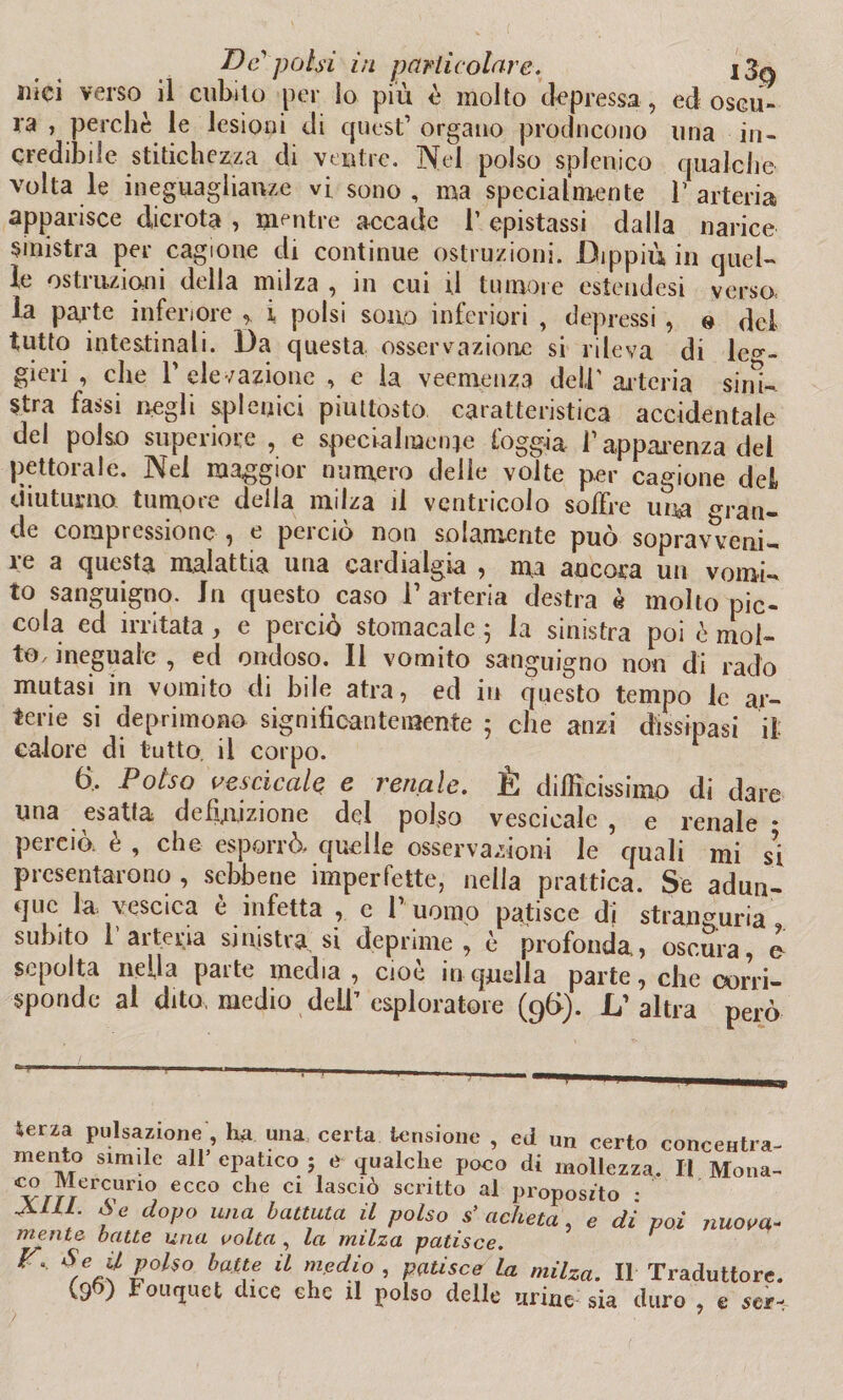 ilici verso il cubito per lo più è molto depressa , ed oscu¬ ra , perchè le lesioni di quest’ organo producono una in¬ credibile stitichezza di ventre. Nel polso splenico qualche volta le ineguaglianze vi sono, ma specialmente l’arteria apparisce dicrota , mentre accade 1’ epistassi dalla narice sinistra per cagione di continue ostruzioni. Dippiù in quel¬ le ostruzioni della milza , in cui ri tumore esteudesi verso la parte inferiore i polsi sono inferiori , depressi , e del tutto intestinali. Da questa osservazione si rileva di leg¬ gieri , che r elevazione , e la veemenza dell' ar teria sini¬ stra fassi negli spianici piuttosto caratteristica accidentale del polso superiore , e specialmente foggia f apparenza del pettorale. Nei maggior numero delle volte per cagione del diuturno tumore della milza il ventricolo soffre una ^ran¬ de compressione , e perciò non solamente può sopravveni¬ re a questa malattia una cardialgia , ma ancora un vomi¬ to sanguigno. In questo caso V arteria destra è molto pic¬ cola ed irritata, e perciò stomacale 5 la sinistra poi è mol¬ to, ineguale , ed ondoso. Il vomito sanguigno non di rado mutasi in vomito di bile atra, ed in questo tempo le ar¬ terie si deprimono significantemente ; che anzi dissipasi il calore di tutto, il corpo. 6, Polso vescicole e renale. È difficissimo di dare una esatta definizione del polso vescicale , e renale * pei ciò. e , che esporrò» quelle osservazioni le quali mi si presentarono , sebbene imperfette, nella prattica. Se adun¬ que la vescica è infetta , e 1’ uomo patisce di stranguria subito 1 arteria sinistra si deprime, è profonda, oscura, o sepolta nella parte media, cioè in quella parte, clic corri¬ sponde al dito, medio deli’ esploratore (96). L’altra però Serza pulsazione, h*. una certa tensione , ed un certo concentra- mento simile all epatico ; e qualche poco di mollezza. Il Mona- co Mercuno ecco che ci lasciò scritto al proposito • XUL. Se dopo una battuta il polso s’ acheta , e dì poi jiuova- mentc batte una volta , la milza patisce. S e jf polso batte il medio , patisce la milza. Il Traduttore. (9ft) Fouquct dice che il polso delle tirine sia duro , c sci-.