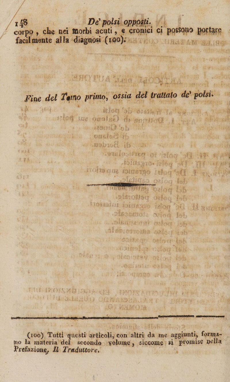 j 43 De' polsi opposti. corpo , die nei Morbi acuti, e cronici ci possono portare facilmente alla diagnosi (100). .Fine del T*mo primo, ossia del trattato de* polsi* Hi .W , HI inclini ■ |J» ||»|,l I—IMlTll'ri III. 1 M I 1 w.r— 1 1 I»»*1 llinr 1 (100) Tutti questi articoli, con altri da me aggiunti, forma¬ no la materia dei secondo volume, siccome si promise nella Prefazione/ Il Traduttore.