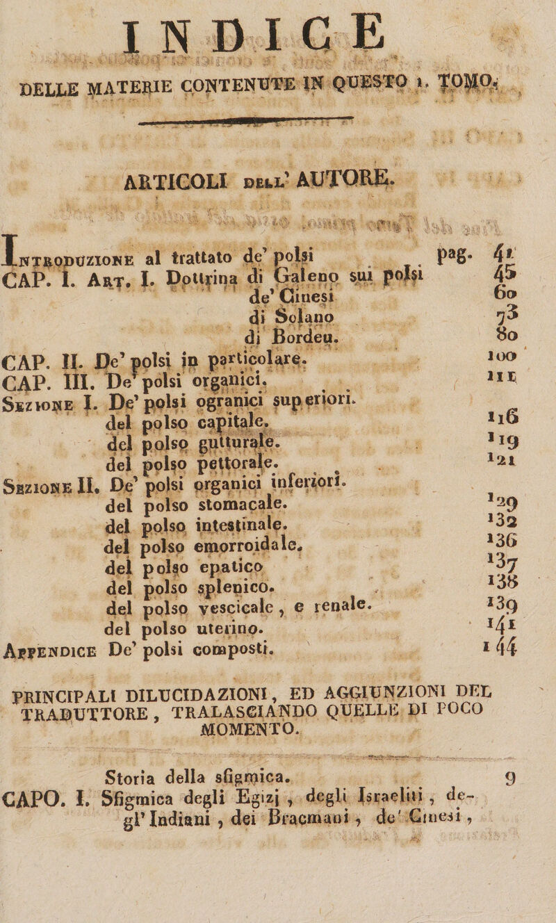 indice BELLE MATERIE CONTENUTE IN QUESTO 1» Topo, - . ,!■■■»-- ARTICOLI dell'AUTORE. Intrqpozione al trattato de’ polsi PaS* CAP. 1 Art. h Dottrina di Galeno sui polsi de1 Cinesi di Solano di Bordeu. CAP. Il- De’ polsi in particolare. CAP- HI. W polsi organici. Sezione I. De1 polsi ogranici superiori, del polso capitale, del polso gutturale, del polso pettorale. Sezione IL De polsi organici inferiori, del polso stomacale, del polso intestinale, del polso emorroidale, del polso epatico del polso splenico. del polso vescicale, e renale* del polso uterino. Appendice De' polsi composti. 4* 45 6o tfo 100 in H6 1L9 l'21 *2 CI 132 136 *39 141 144 PRINCIPALI DILUCIDAZIONI, ED AGGIUNZIONI DEL TRADUTTORE TRALASCIANDO QUELLE DI POCO MOMENTO. Storia della sfigmica. 9 CAPO. I. Sfigmica degli Egizi , degli Israeliti , de¬ gl'indiani , dei Bracmaui , de' Cinesi ,