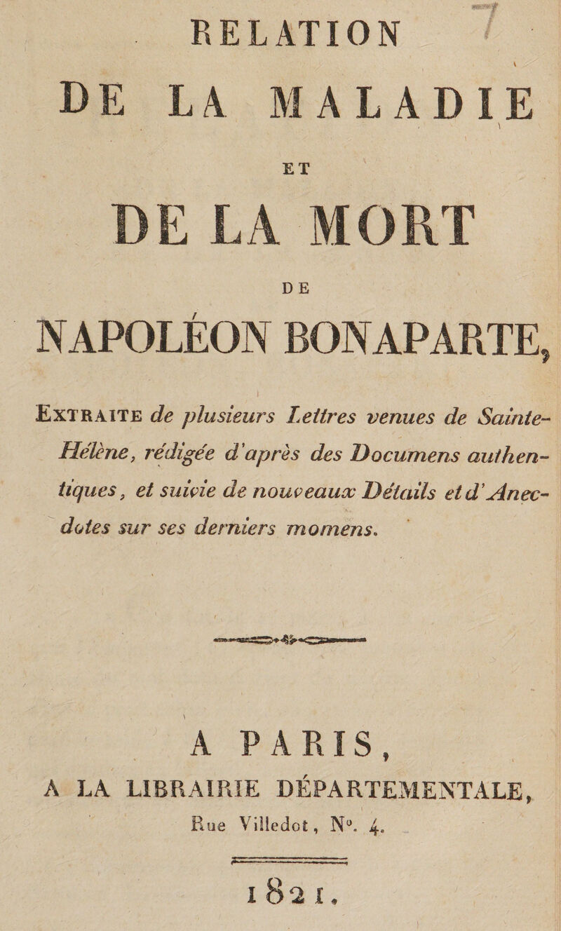 RELATION v - ^ de la maladie ET DE LA MORT D E NAPOLÉON BONAPARTE, \ . > , Extraite de plusieurs Leitres venues de Salate- Hélène, rédigée d'après des Documens aulhen- tìques , et salvie de nouveaux Détails etd'Anec- dotes sur ses derniers momens. A PARIS, A LA LIBRAIRIE DÉPARTEMENTALE, Rue Yiìledot, N°. 4» l82I.