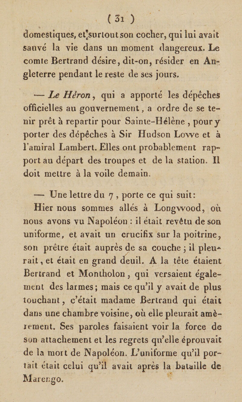 (Si ) domestiques, et’surloutson cocher, qui lui avait sauvé la vie dans un moment dangereux* Le comte Bertrand désire, dit-on, résider en An» gleterre pendant le reste de ses jours. — Le Héron, qui a apporté les dépéches officielles au gouvernement, a ordre de se le¬ nir prét à repartir pour Sainte-Hélène , poury porter des dépéches à Sir Hudson Lowe et à Fattura! Lambert. Elles ont probablement rap- port au départ des troupes et de la station. Il doit mettre à la voile demain. -— IJne lettre du 7 , porte ce qui suit: Hier nous sommes allés à Longwood, oii nous avons vu Napoléon : il était revétu de son uniforme, et avait un crucifix sur la poitrine^ son prétre était auprès de sa couche ; il pleu* rait, et était en grand deuil. A la tète étaient Bertrand et Montholon, qui versaient égale» meni des larmes; mais ce qu’il y avait de plus touchant, c’était madame Bertrand qui était dans une chambre voisine, oii elle pleurait amè~ rement. Ses paroles faisaient voir la force de son attachement et les regrets qu’elle éprouvait de la mort de Napoléon. L’uniforme qu’il por- tait était celui qu’il avait après la bataille de Marengo. ]