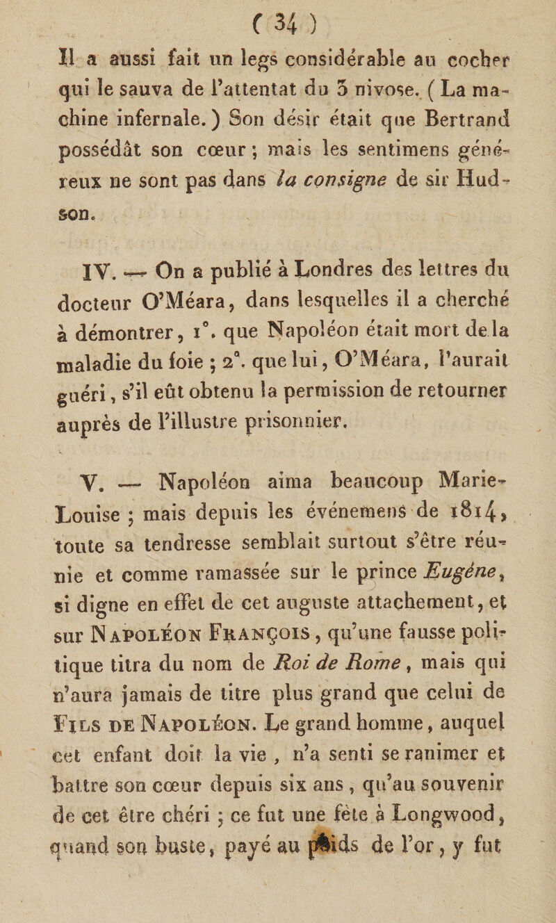 Il a aussi fait un legs considérable au cocher qui le sauva de 1’attentat du 5 nivose. ( La ma- chine infernale.) Son désir était que Bertrand possédàt son coeur ; mais les sentimens géné- reux ne sont pas dans la con signe de sir Hud- son. 1Y. — On a publié à Londres des lettres du docteur O’Méara, dans lesquèlles il a cherché à démontrer, i°. que Napoléon était mort de la maladie du foie ; 2Q. que luì, O’Méara, l’aurait guéri, s’il eùt obtenu la perraission de retourner auprès de l’illustre prisonnier. Y. —* Napoléon aima beaucoup Marie» Louise ; mais depuis ìes événemenS de i8x4> tonte sa tendresse serablait surtout s?ètre réu» nie et corame ramassée sur le ^imce JSugéne^ si digne en effet de cet auguste attachement, et sur Napoléon Francois , qu’ime fausse polb tique titra du noni de Roi de Rome, mais qui n’aura jamais de ótre plus grand que ceìui de Fjls de Napoléon. Le grand honime, auquei cet enfant doit la vie , n’a senti se ranimer et battre son coeur depuis six ans , qu’au souvenir de cet ètre chéri ; ce fut une fète è Longwood* quand son buste, pavé au {Aids de l’or, y fut