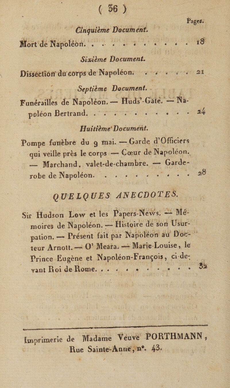 Page®. Cinquième Documento Mort de Napoléon. Sioaième Documento Bissection du corps de Napoléon. * * * * • 21 Septième Documento Funérailles de Napoléon. — Huds -Gate. poléon Bertrand. * ~ • ^4 Huitième‘ Documento Pompe funebre du cj inai. — Garde d Officierà qui velile près le corps — Cceur de Napoléon. — Marchand, valet-de-charnbre. — Garde- xobe de Napoléon... . . zt quelques anecdotes. Sir Hudson Low et les Papers-News. — Mér- moires de Napoléon. — Histoire de son Gsur- pation. — Présent fait par Napoléon au Doc- teur Arnott. ~~ O' ÌVleara. ■“ MarieLouise j le Prince Eueène et Napoléon-Fran^ois ì ci-de- ° f ( vant Boi de Rome. 9 ^ lir - i ■ — ^ ■ ’ ■' ■ ■ mm 11 1 ” Imprimerle de Madame Veuve PORTHMANN , Rue Sainte-Ànne , n®° 4^e ^