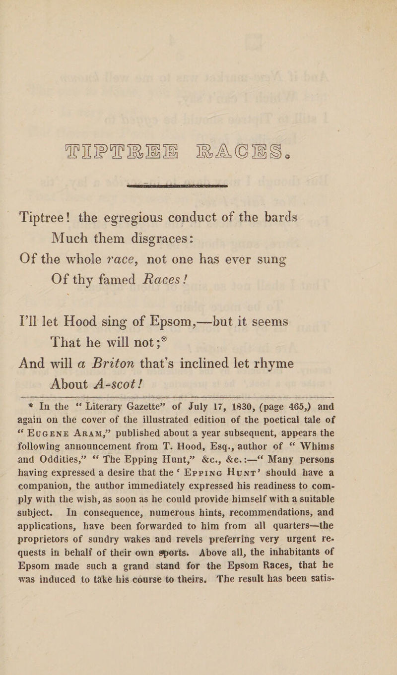 Tiptree! the egregious conduct of the bards Much them disgraces: Of the whole race, not one has ever sung Of thy famed Races! I’ll let Hood sing of Epsom,—but it seems That he will not;* And will a Briton that’s inclined let rhyme About A -sco t! * In the “ Literary Gazette” of July 17, 1830, (page 465,) and again on the cover of the illustrated edition of the poetical tale of “ Eugene Aram,” published about a year subsequent, appears the following announcement from T. Hood, Esq., author of “ Whims and Oddities,” “ The Epping Hunt,” &amp;c., &amp;e.:—“ Many persons having expressed a desire that the c Epping Hunt’ should have a companion, the author immediately expressed his readiness to com¬ ply with the wish, as soon as he could provide himself with a suitable subject. In consequence, numerous hints, recommendations, and applications, have been forwarded to him from all quarters—the proprietors of sundry wakes and revels preferring very urgent re¬ quests in behalf of their own sports. Above all, the inhabitants of Epsom made such a grand stand for the Epsom Races, that he was induced to take his course to theirs. The result has been satis-