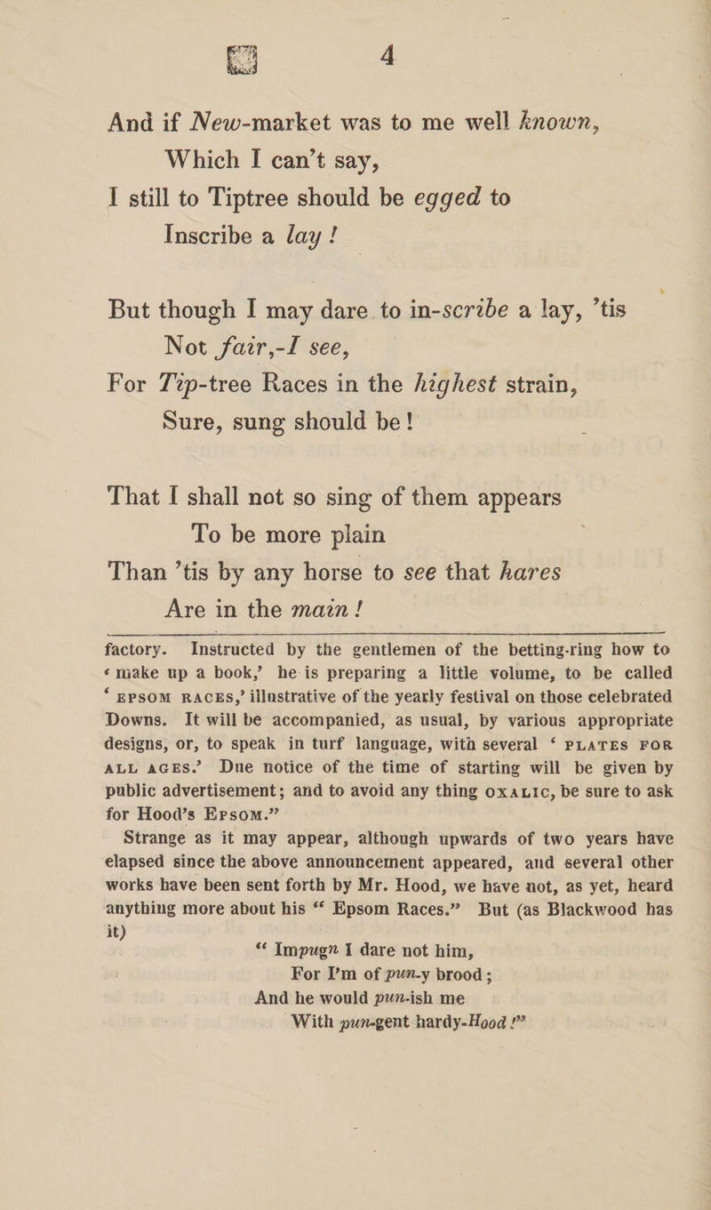 And if Afew-market was to me well known, Which I can’t say, I still to Tiptree should be egged to Inscribe a lay ! But though I may dare to inscribe a lay, ’tis Not fair,-I see, For Tip-tree Races in the highest strain, Sure, sung should be ! That I shall not so sing of them appears To be more plain Than Tis by any horse to see that hares Are in the main ! factory. Instructed by the gentlemen of the betting-ring how to «make up a book/ he is preparing a little volume, to be called ‘ epsom races/ illustrative of the yearly festival on those celebrated Downs. It will be accompanied, as usual, by various appropriate designs, or, to speak in turf language, with several ‘ plates for all ages/ Due notice of the time of starting will be given by public advertisement; and to avoid any thing oxalic, be sure to ask for Hood’s Epsom.” Strange as it may appear, although upwards of two years have elapsed since the above announcement appeared, and several other works have been sent forth by Mr. Hood, we have not, as yet, heard anything more about his “ Epsom Races.” But (as Blackwood has it) “ Impugn I dare not him. For I’m of pun.y brood; And he would pun-ish me With pun-gent hardy -Hood !”