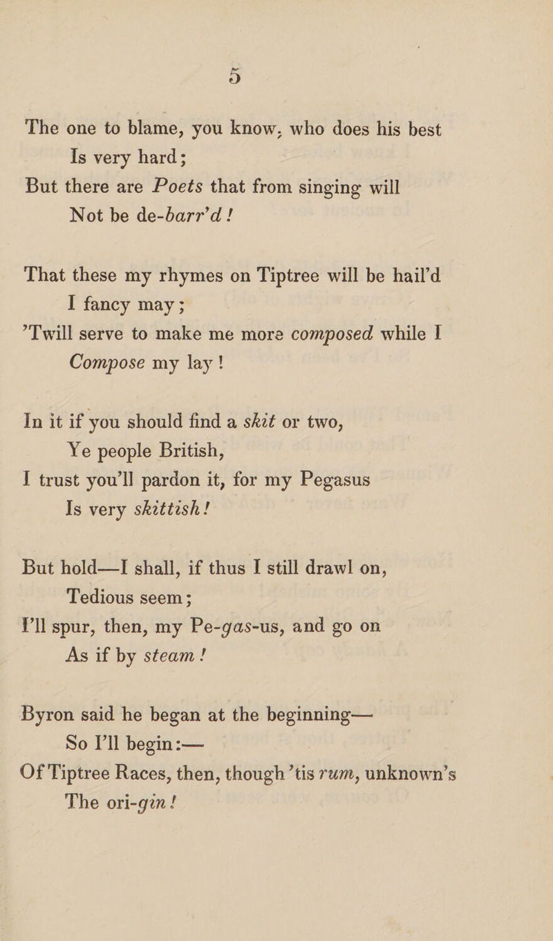 The one to blame, you know, who does his best Is very hard; But there are Poets that from singing* will Not be de-barr’d! That these my rhymes on Tiptree will be hail’d I fancy may; ’Twill serve to make me more composed while I Compose my lay! In it if you should find a skit or two, Ye people British, I trust you’ll pardon it, for my Pegasus Is very skittish! But hold—I shall, if thus I still drawl on, Tedious seem; I’ll spur, then, my Pe-^as-us, and go on As if by steam ! Byron said he began at the beginning— So I’ll begin:— Of Tiptree Races, then, though ’tis rum, unknown’s The on-gin!