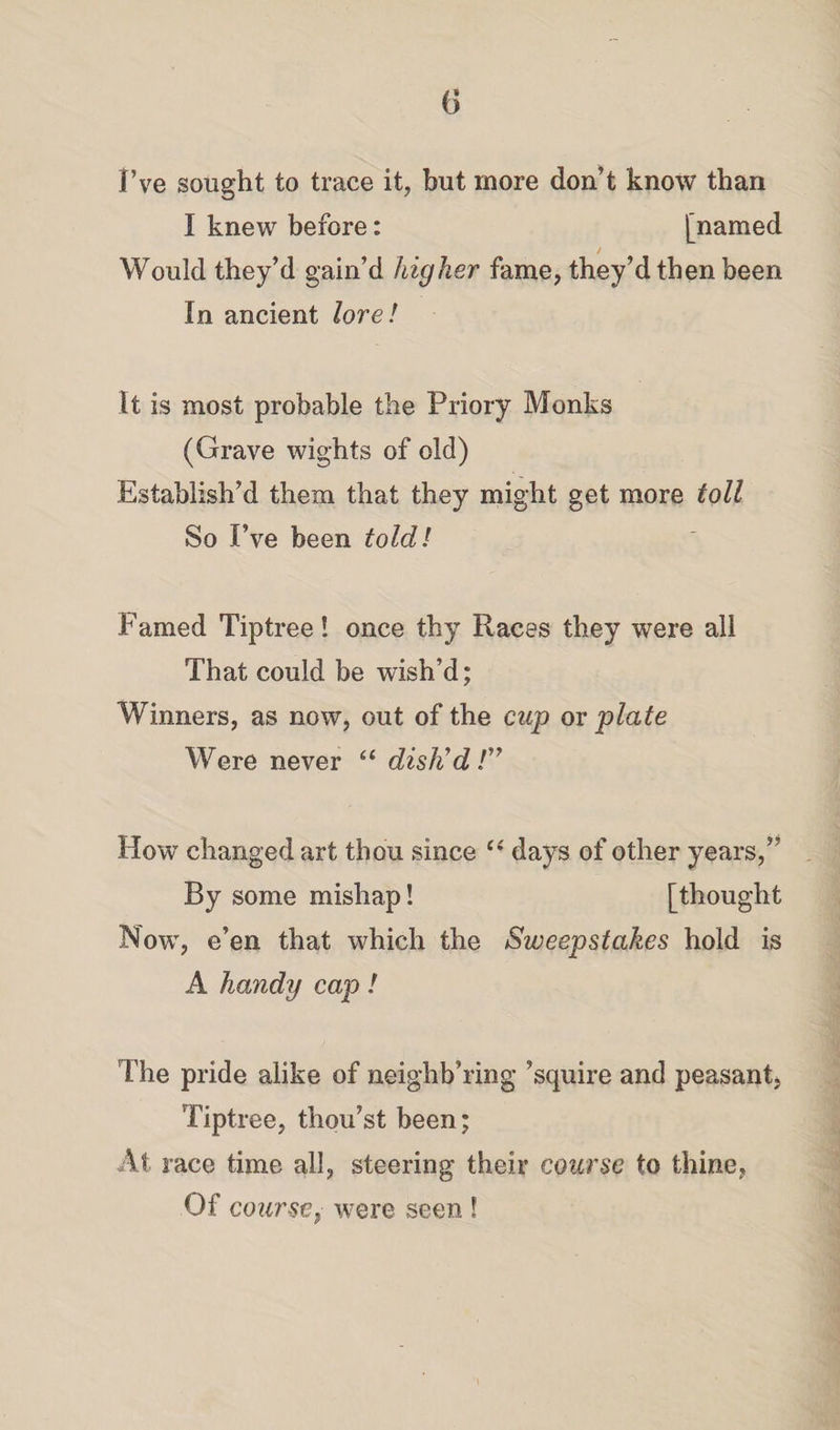 I’ve sought to trace it, but more don’t know than I knew before: [named Would they’d gain’d higher fame, they’d then been In ancient lore ! It is most probable the Priory Monks (Grave wights of old) Establish’d them that they might get more toll So I’ve been toldl Famed Tiptree! once thy Races they were all That could be wish’d; Winners, as now, out of the cup or plate Were never “ dish'd /” How changed art thou since t( days of other years,” By some mishap! [thought Now, e’en that which the Sweepstakes hold is A handy cap! The pride alike of neighb’ring ’squire and peasant Tiptree, thou’st been; At race time all, steering their course to thine, Of course, were seen !
