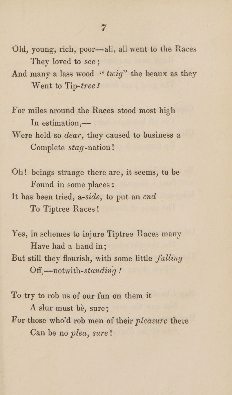 Old, young, rich, poor—all, all went to the Races They loved to see ; And many a lass wood ‘‘ twig1’ the beaux as they Went to Tip -tree! For miles around the Races stood most high In estimation,— Were held so dear, they caused to business a Complete stag-nation! Oh! beings strange there are, it seems, to be Found in some places : It has been tried, a-side, to put an end To Tiptree Races! Yes, in schemes to injure Tiptree Races many Have had a hand in; But still they flourish, with some little falling OfI\-—not with-standing l To try to rob us of our fun on them it A slur must be, sure; For those who’d rob men of their 'pleasure there Can be no ylea, sure !