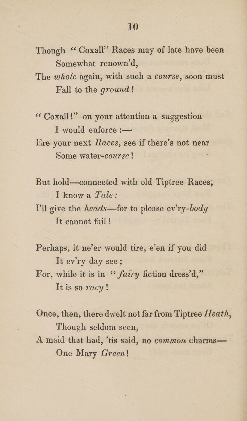 Though “ Coxall” Races may of late have been Somewhat renown’d, The whole again, with such a course, soon must Fall to the ground! “Coxall!” on your attention a suggestion I would enforce • Ere your next Races, see if there’s not near Some water-course! But hold—connected with old Tiptree Races, I know a Tale: I’ll give the heads—for to please ev’ry-body It cannot fail! Perhaps, it ne’er would tire, e’en if you did It ev’ry day see ; For, while it is in “ fairy fiction dress’d,” It is so racy ! Once, then, there dwelt not far from Tiptree Heath, Though seldom seen, A maid that had, ’tis said, no common charms— One Mary Greenl