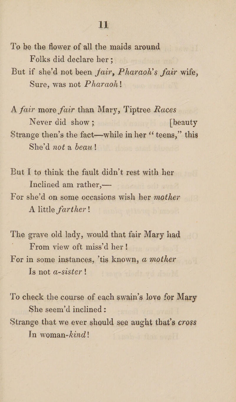 To be the flower of all the maids around Folks did declare her; But if she’d not been fair, Pharaoh's fair wife, Sure, was not Pharaohl A fair more fair than Mary, Tiptree Paces Never did show ; [beauty Strange then’s the fact—while in her “ teens,” this She’d not a beau ! But I to think the fault didn’t rest with her Inclined am rather,— For she’d on some occasions wish her mother A little farther! The grave old lady, would that fair Mary had From view oft miss’d her ! For in some instances, ’tis known, a mother Is not a-sister! To check the course of each swain’s love for Mary She seem’d inclined: Strange that we ever should see aught that’s cross In woman-!