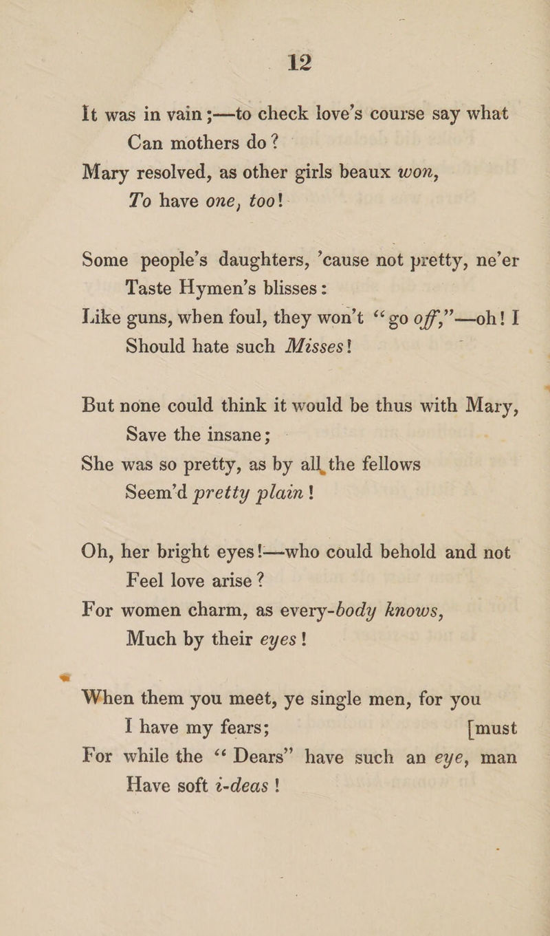 It was in vain;—to check love’s course say what Can mothers do ? Mary resolved, as other girls beaux won, To have one, tool Some people’s daughters, ’cause not pretty, ne’er Taste Hymen’s blisses: Like guns, when foul, they won’t u go off,”—oh! I Should hate such Misses l But none could think it would be thus with Mary, Save the insane; She was so pretty, as by all%the fellows Seem’d pretty plain! Oh, her bright eyes!—-who could behold and not Feel love arise ? For women charm, as every-body knows, Much by their eyes ! m j When them you meet, ye single men, for you I have my fears; [must For while the “ Dears” have such an eye, man Have soft i-deas !