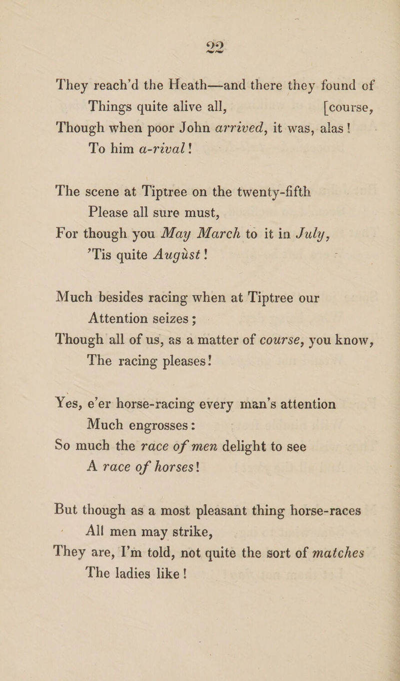 They reach’d the Heath—and there they found of Things quite alive all, [course. Though when poor John arrived, it was, alas ! To him a-rival! The scene at Tiptree on the twenty-fifth. Please all sure must, For though you May March to it in July7 ’Tis quite August! Much besides racing when at Tiptree our Attention seizes; Though all of us, as a matter of course, you know, The racing pleases! Yes, e’er horse-racing every man’s attention Much engrosses: So much the race of men delight to see A race of horsesl But though as a most pleasant thing horse-races Al! men may strike, They are, I’m told, not quite the sort of matches The ladies like!