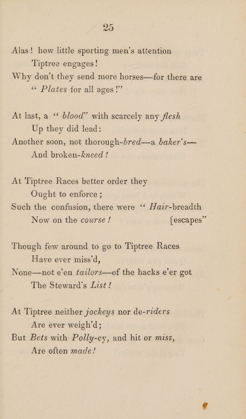 Alas ! how little sporting men’s attention Tiptree engages! Why don’t they send more horses—for there are u Plates for all ages!” At last, a “ blood” with scarcely any flesh Up they did lead: Another soon, not thorough-bred—a baker's— And broken-kneed ! At Tiptree Races better order they Ought to enforce; Such the confusion, there were “ Hair-breadth Now on the course ! [escapes” Though few around to go to Tiptree Races Have ever miss’d, None—not e’en tailors—of the hacks e’er got The Steward’s List! At Tiptree neither jockeys nor ^e-riders Are ever weigh’d; But Bets with Polly-cy, and hit or miss, Are often made! 9