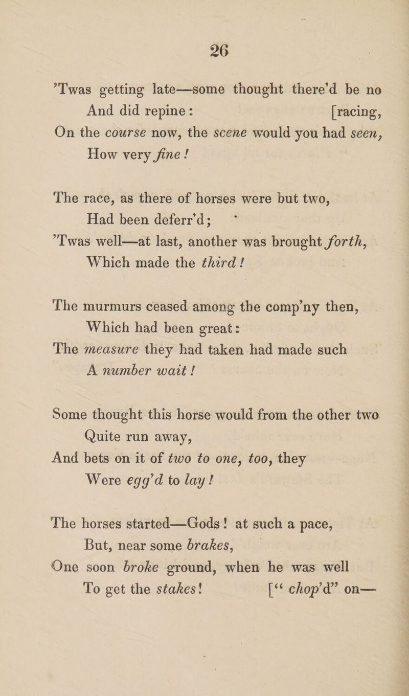 ’Twas getting late—some thought there’d be no And did repine : [racing, On the course now, the scene would you had seen, How very fine! The race, as there of horses were but two, Had been deferr’d; ’Twas well—at last, another was brought forth, Which made the third! The murmurs ceased among the company then, Which had been great: The measure they had taken had made such A number wait! Some thought this horse would from the other two Quite run away, And bets on it of two to one, too, they Were egg’d to lay! The horses started—Gods ! at such a pace, But, near some brakes, One soon broke ground, when he was well To get the stakesl [“ coop’d” on—