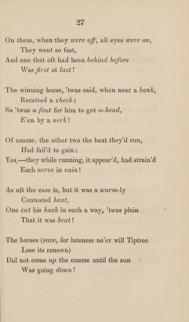 On them, when they ivere off, all eyes were on, They went so fast, And one that oft had been behind before Was first at last! The winning horse, ’twas said, when near a bank, Received a check; So ’twas a feat for him to get a-head, E’en by a neck ! Of course, the other two the heat they’d run, Had fail’d to gain: Yes,,—they while running, it appear’d, had strain’d Each nerve in vain! As oft the case is, but it was a warm-ly Contested heat, One cut his hack in such a way, ’twas plain That it was beat 1 The horses (sure, for lateness ne’er will Tiptree Lose its renown) Did not come up the course until the sun Was going down l